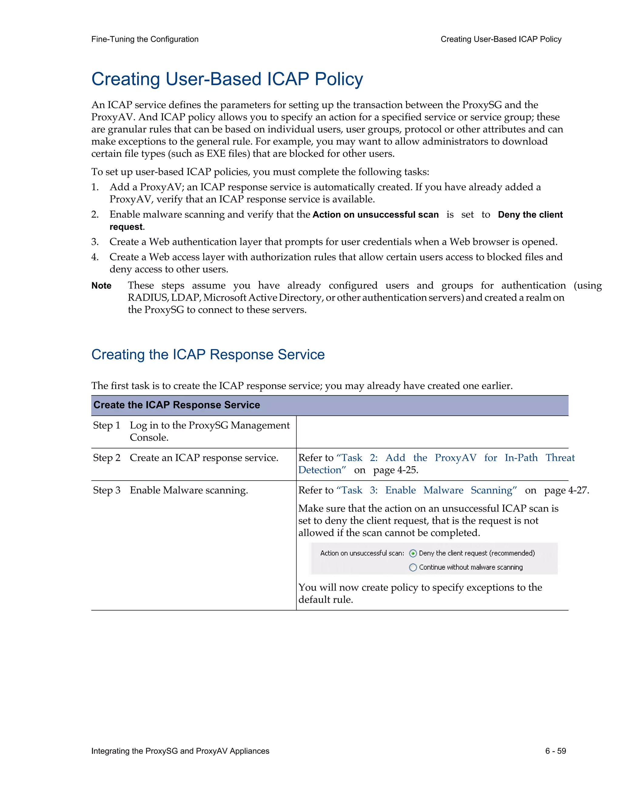 Integrating the ProxySG and ProxyAV Appliances 6 - 59
Fine-Tuning the Configuration Creating User-Based ICAP Policy
Creating User-Based ICAP Policy
An ICAP service defines the parameters for setting up the transaction between the ProxySG and the
ProxyAV. And ICAP policy allows you to specify an action for a specified service or service group; these
are granular rules that can be based on individual users, user groups, protocol or other attributes and can
make exceptions to the general rule. For example, you may want to allow administrators to download
certain file types (such as EXE files) that are blocked for other users.
To set up user-based ICAP policies, you must complete the following tasks:
1. Add a ProxyAV; an ICAP response service is automatically created. If you have already added a
ProxyAV, verify that an ICAP response service is available.
2. Enable malware scanning and verify that the Action on unsuccessful scan is set to Deny the client
request.
3. Create a Web authentication layer that prompts for user credentials when a Web browser is opened.
4. Create a Web access layer with authorization rules that allow certain users access to blocked files and
deny access to other users.
Note These steps assume you have already configured users and groups for authentication (using
RADIUS, LDAP, Microsoft Active Directory, or other authentication servers) and created a realm on
the ProxySG to connect to these servers.
Creating the ICAP Response Service
The first task is to create the ICAP response service; you may already have created one earlier.
Create the ICAP Response Service
Step 1 Log in to the ProxySG Management
Console.
Step 2 Create an ICAP response service. Refer to “Task 2: Add the ProxyAV for In-Path Threat
Detection” on page¬4-25.
Step 3 Enable Malware scanning. Refer to “Task 3: Enable Malware Scanning” on page¬4-27.
Make sure that the action on an unsuccessful ICAP scan is
set to deny the client request, that is the request is not
allowed if the scan cannot be completed.
You will now create policy to specify exceptions to the
default rule.
 