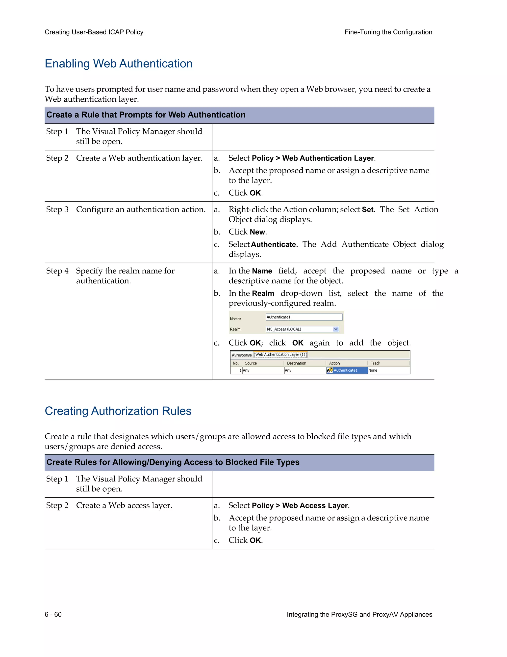 6 - 60 Integrating the ProxySG and ProxyAV Appliances
Creating User-Based ICAP Policy Fine-Tuning the Configuration
Enabling Web Authentication
To have users prompted for user name and password when they open a Web browser, you need to create a
Web authentication layer.
Create a Rule that Prompts for Web Authentication
Step 1 The Visual Policy Manager should
still be open.
Step 2 Create a Web authentication layer.
Step 3 Configure an authentication action.
Step 4 Specify the realm name for
authentication.
Creating Authorization Rules
Create a rule that designates which users/groups are allowed access to blocked file types and which
users/groups are denied access.
a. Select Policy > Web Authentication Layer.
b. Accept the proposed name or assign a descriptive name
to the layer.
c. Click OK.
a. Right-click the Action column; select Set. The Set Action
Object dialog displays.
b. Click New.
c. SelectAuthenticate. The Add Authenticate Object dialog
displays.
a. In the Name field, accept the proposed name or type a
descriptive name for the object.
b. In the Realm drop-down list, select the name of the
previously-configured realm.
c. Click OK; click OK again to add the object.
Create Rules for Allowing/Denying Access to Blocked File Types
Step 1 The Visual Policy Manager should
still be open.
Step 2 Create a Web access layer. a. Select Policy > Web Access Layer.
b. Accept the proposed name or assign a descriptive name
to the layer.
c. Click OK.
 