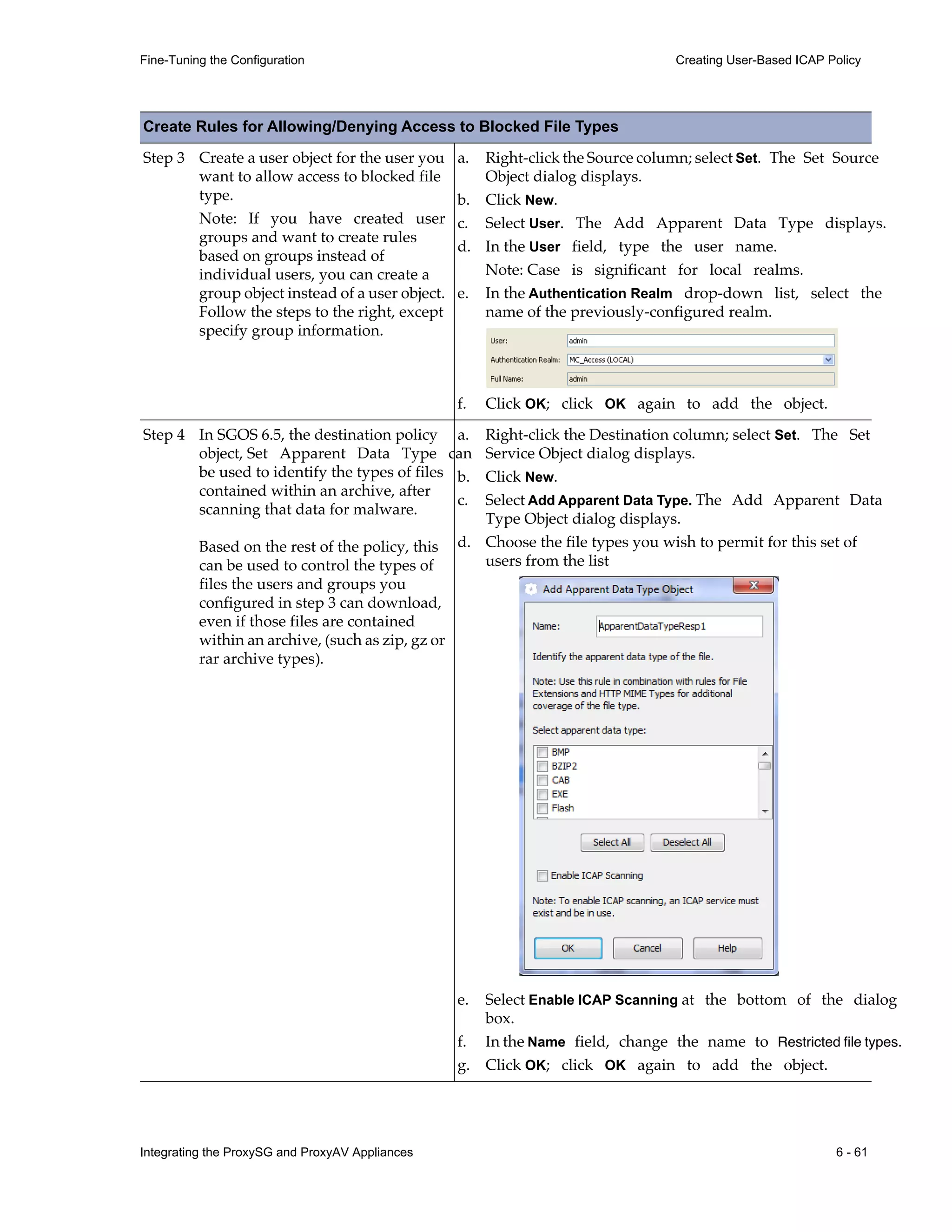 Integrating the ProxySG and ProxyAV Appliances 6 - 61
Fine-Tuning the Configuration Creating User-Based ICAP Policy
Step 3 Create a user object for the user you
want to allow access to blocked file
type.
Note: If you have created user
groups and want to create rules
based on groups instead of
individual users, you can create a
group object instead of a user object.
Follow the steps to the right, except
specify group information.
a. Right-click the Source column; select Set. The Set Source
Object dialog displays.
b. Click New.
c. Select User. The Add Apparent Data Type displays.
d. In the User field, type the user name.
Note: Case is significant for local realms.
e. In the Authentication Realm drop-down list, select the
name of the previously-configured realm.
f. Click OK; click OK again to add the object.
Step 4 In SGOS 6.5, the destination policy
object, Set Apparent Data Type can
be used to identify the types of files
contained within an archive, after
scanning that data for malware.
Based on the rest of the policy, this
can be used to control the types of
files the users and groups you
configured in step 3 can download,
even if those files are contained
within an archive, (such as zip, gz or
rar archive types).
a. Right-click the Destination column; select Set. The Set
Service Object dialog displays.
b. Click New.
c. Select Add Apparent Data Type. The Add Apparent Data
Type Object dialog displays.
d. Choose the file types you wish to permit for this set of
users from the list
e. Select Enable ICAP Scanning at the bottom of the dialog
box.
f. In the Name field, change the name to Restricted file types.
g. Click OK; click OK again to add the object.
Create Rules for Allowing/Denying Access to Blocked File Types
 