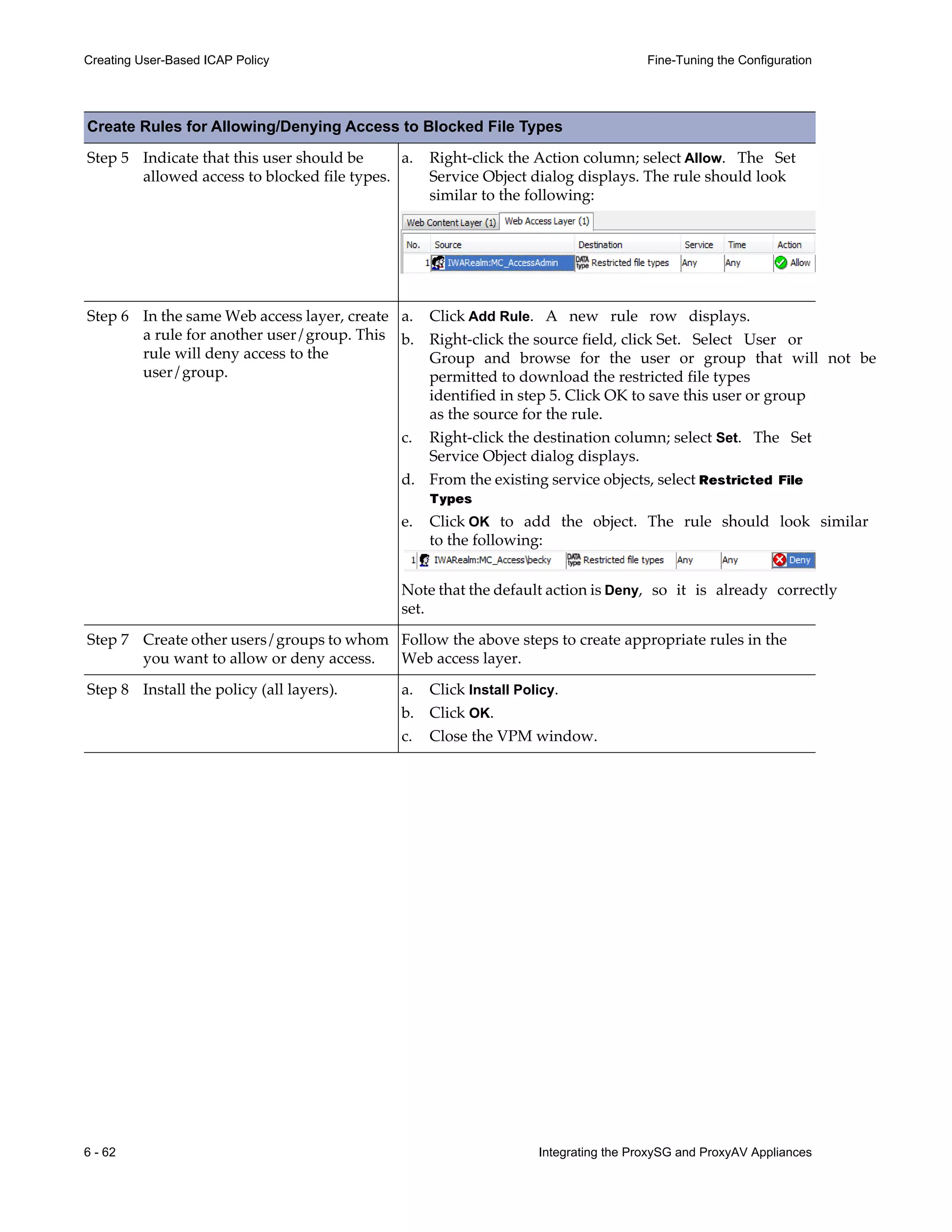 6 - 62 Integrating the ProxySG and ProxyAV Appliances
Creating User-Based ICAP Policy Fine-Tuning the Configuration
Step 5 Indicate that this user should be
allowed access to blocked file types.
a. Right-click the Action column; select Allow. The Set
Service Object dialog displays. The rule should look
similar to the following:
Step 6 In the same Web access layer, create
a rule for another user/group. This
rule will deny access to the
user/group.
a. Click Add Rule. A new rule row displays.
b. Right-click the source field, click Set. Select User or
Group and browse for the user or group that will not be
permitted to download the restricted file types
identified in step 5. Click OK to save this user or group
as the source for the rule.
c. Right-click the destination column; select Set. The Set
Service Object dialog displays.
d. From the existing service objects, select Restricted File
Types
e. Click OK to add the object. The rule should look similar
to the following:
Note that the default action is Deny, so it is already correctly
set.
Step 7 Create other users/groups to whom
you want to allow or deny access.
Follow the above steps to create appropriate rules in the
Web access layer.
Step 8 Install the policy (all layers). a. Click Install Policy.
b. Click OK.
c. Close the VPM window.
Create Rules for Allowing/Denying Access to Blocked File Types
 