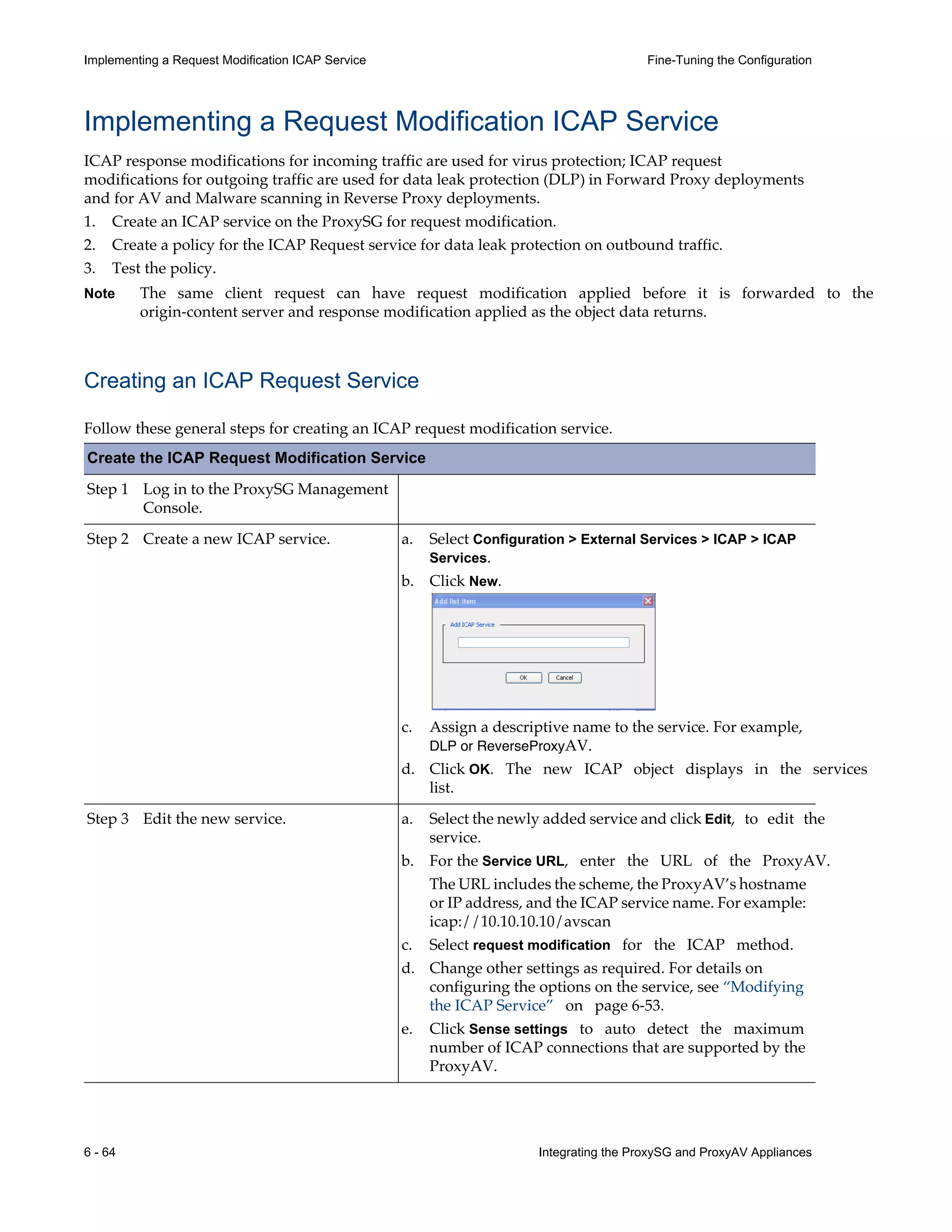 6 - 64 Integrating the ProxySG and ProxyAV Appliances
Implementing a Request Modification ICAP Service Fine-Tuning the Configuration
Implementing a Request Modification ICAP Service
ICAP response modifications for incoming traffic are used for virus protection; ICAP request
modifications for outgoing traffic are used for data leak protection (DLP) in Forward Proxy deployments
and for AV and Malware scanning in Reverse Proxy deployments.
1. Create an ICAP service on the ProxySG for request modification.
2. Create a policy for the ICAP Request service for data leak protection on outbound traffic.
3. Test the policy.
Note The same client request can have request modification applied before it is forwarded to the
origin-content server and response modification applied as the object data returns.
Creating an ICAP Request Service
Follow these general steps for creating an ICAP request modification service.
Create the ICAP Request Modification Service
Step 1 Log in to the ProxySG Management
Console.
Step 2 Create a new ICAP service.
Step 3 Edit the new service.
a. Select Configuration > External Services > ICAP > ICAP
Services.
b. Click New.
c. Assign a descriptive name to the service. For example,
DLP or ReverseProxyAV.
d. Click OK. The new ICAP object displays in the services
list.
a. Select the newly added service and click Edit, to edit the
service.
b. For the Service URL, enter the URL of the ProxyAV.
The URL includes the scheme, the ProxyAV’s hostname
or IP address, and the ICAP service name. For example:
icap://10.10.10.10/avscan
c. Select request modification for the ICAP method.
d. Change other settings as required. For details on
configuring the options on the service, see “Modifying
the ICAP Service” on page¬6-53.
e. Click Sense settings to auto detect the maximum
number of ICAP connections that are supported by the
ProxyAV.
 