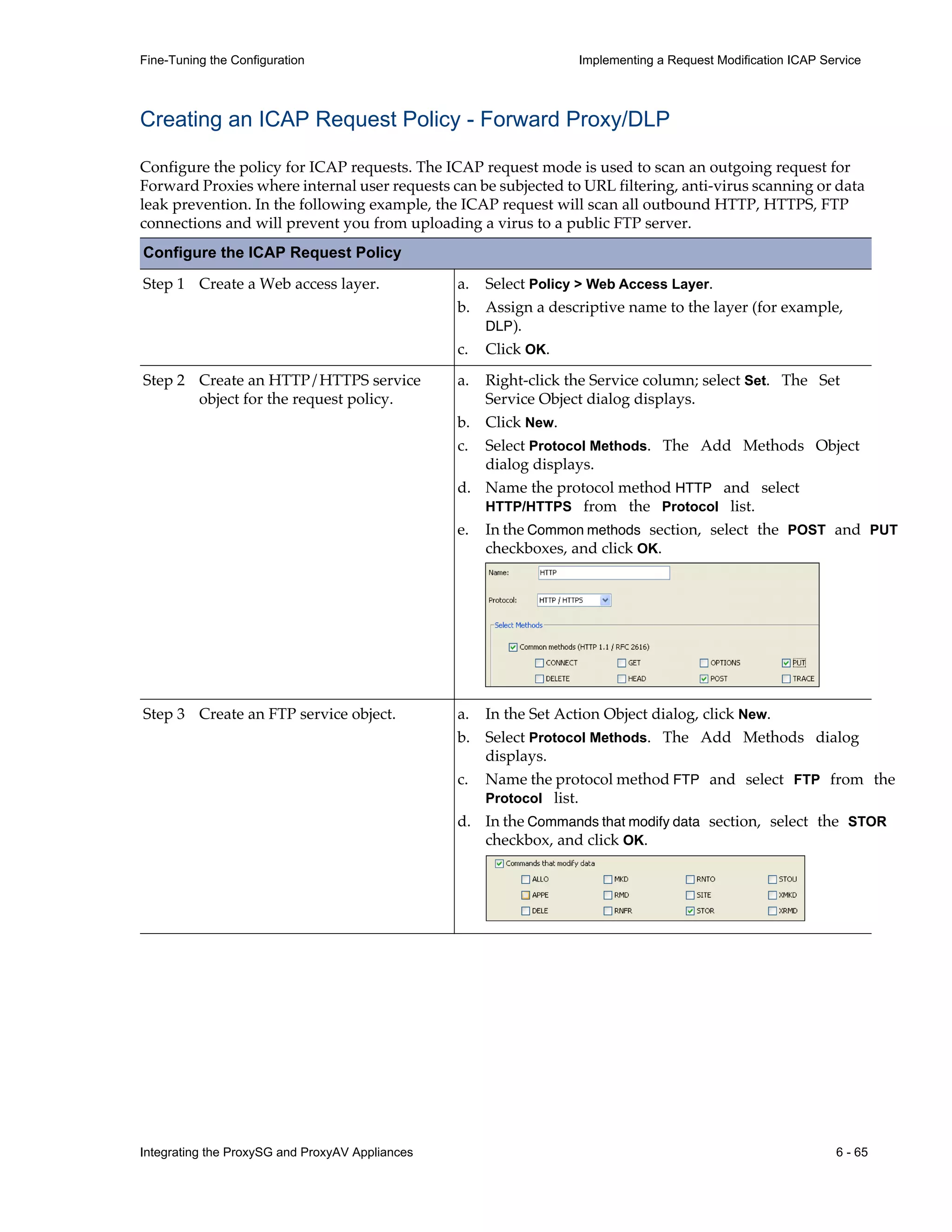 Integrating the ProxySG and ProxyAV Appliances 6 - 65
Fine-Tuning the Configuration Implementing a Request Modification ICAP Service
Creating an ICAP Request Policy - Forward Proxy/DLP
Configure the policy for ICAP requests. The ICAP request mode is used to scan an outgoing request for
Forward Proxies where internal user requests can be subjected to URL filtering, anti-virus scanning or data
leak prevention. In the following example, the ICAP request will scan all outbound HTTP, HTTPS, FTP
connections and will prevent you from uploading a virus to a public FTP server.
Configure the ICAP Request Policy
Step 1 Create a Web access layer. a. Select Policy > Web Access Layer.
b. Assign a descriptive name to the layer (for example,
DLP).
c. Click OK.
Step 2 Create an HTTP/HTTPS service
object for the request policy.
a. Right-click the Service column; select Set. The Set
Service Object dialog displays.
b. Click New.
c. Select Protocol Methods. The Add Methods Object
dialog displays.
d. Name the protocol method HTTP and select
HTTP/HTTPS from the Protocol list.
e. In the Common methods section, select the POST and PUT
checkboxes, and click OK.
Step 3 Create an FTP service object. a. In the Set Action Object dialog, click New.
b. Select Protocol Methods. The Add Methods dialog
displays.
c. Name the protocol method FTP and select FTP from the
Protocol list.
d. In the Commands that modify data section, select the STOR
checkbox, and click OK.
 