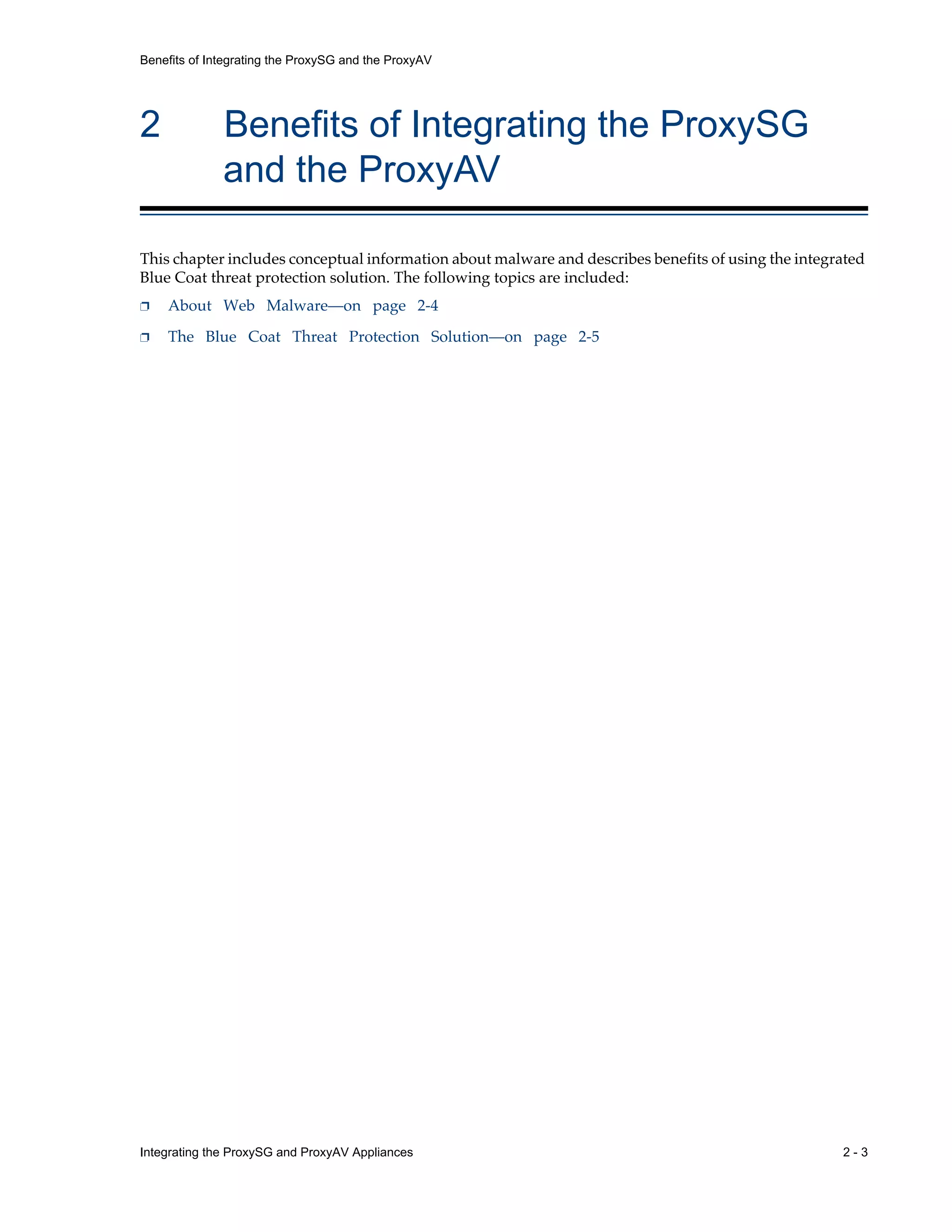 Integrating the ProxySG and ProxyAV Appliances 2 - 3
Benefits of Integrating the ProxySG and the ProxyAV
2 Benefits of Integrating the ProxySG
and the ProxyAV
This chapter includes conceptual information about malware and describes benefits of using the integrated
Blue Coat threat protection solution. The following topics are included:
p About Web Malware—on page 2-4
p The Blue Coat Threat Protection Solution—on page 2-5
 
