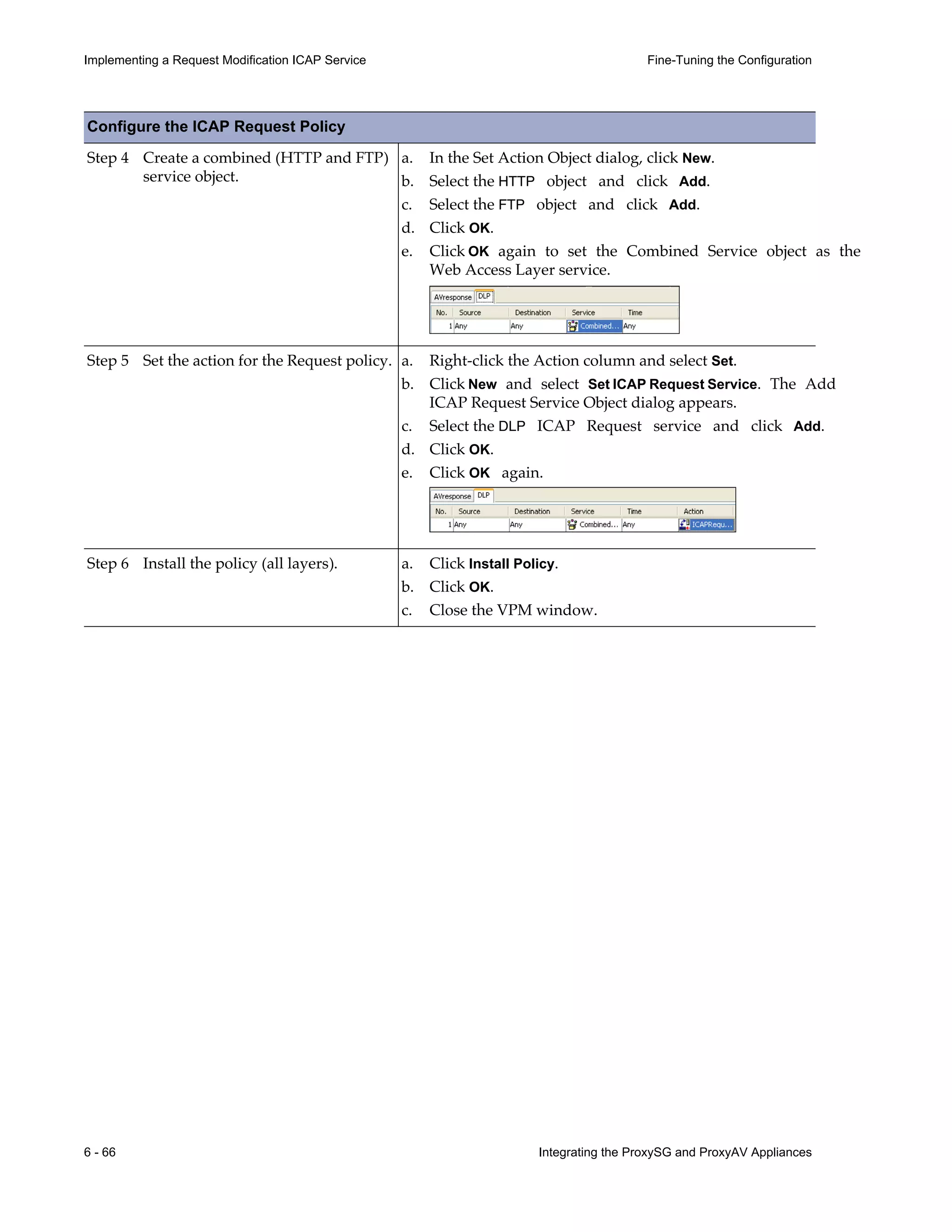 6 - 66 Integrating the ProxySG and ProxyAV Appliances
Implementing a Request Modification ICAP Service Fine-Tuning the Configuration
Step 4 Create a combined (HTTP and FTP)
service object.
a. In the Set Action Object dialog, click New.
b. Select the HTTP object and click Add.
c. Select the FTP object and click Add.
d. Click OK.
e. Click OK again to set the Combined Service object as the
Web Access Layer service.
Step 5 Set the action for the Request policy. a. Right-click the Action column and select Set.
b. Click New and select Set ICAP Request Service. The Add
ICAP Request Service Object dialog appears.
c. Select the DLP ICAP Request service and click Add.
d. Click OK.
e. Click OK again.
Step 6 Install the policy (all layers). a. Click Install Policy.
b. Click OK.
c. Close the VPM window.
Configure the ICAP Request Policy
 