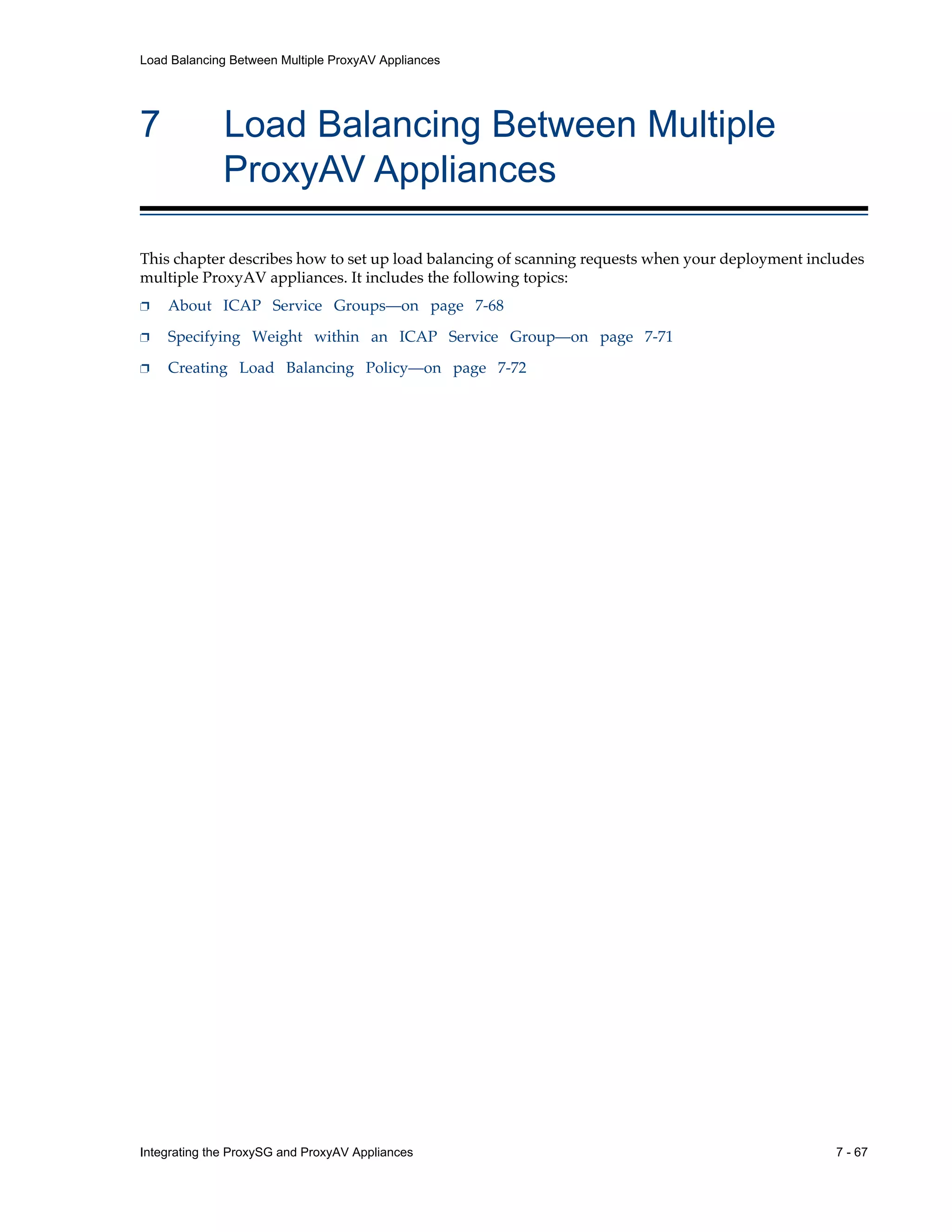 Integrating the ProxySG and ProxyAV Appliances 7 - 67
Load Balancing Between Multiple ProxyAV Appliances
7 Load Balancing Between Multiple
ProxyAV Appliances
This chapter describes how to set up load balancing of scanning requests when your deployment includes
multiple ProxyAV appliances. It includes the following topics:
p About ICAP Service Groups—on page 7-68
p Specifying Weight within an ICAP Service Group—on page 7-71
p Creating Load Balancing Policy—on page 7-72
 