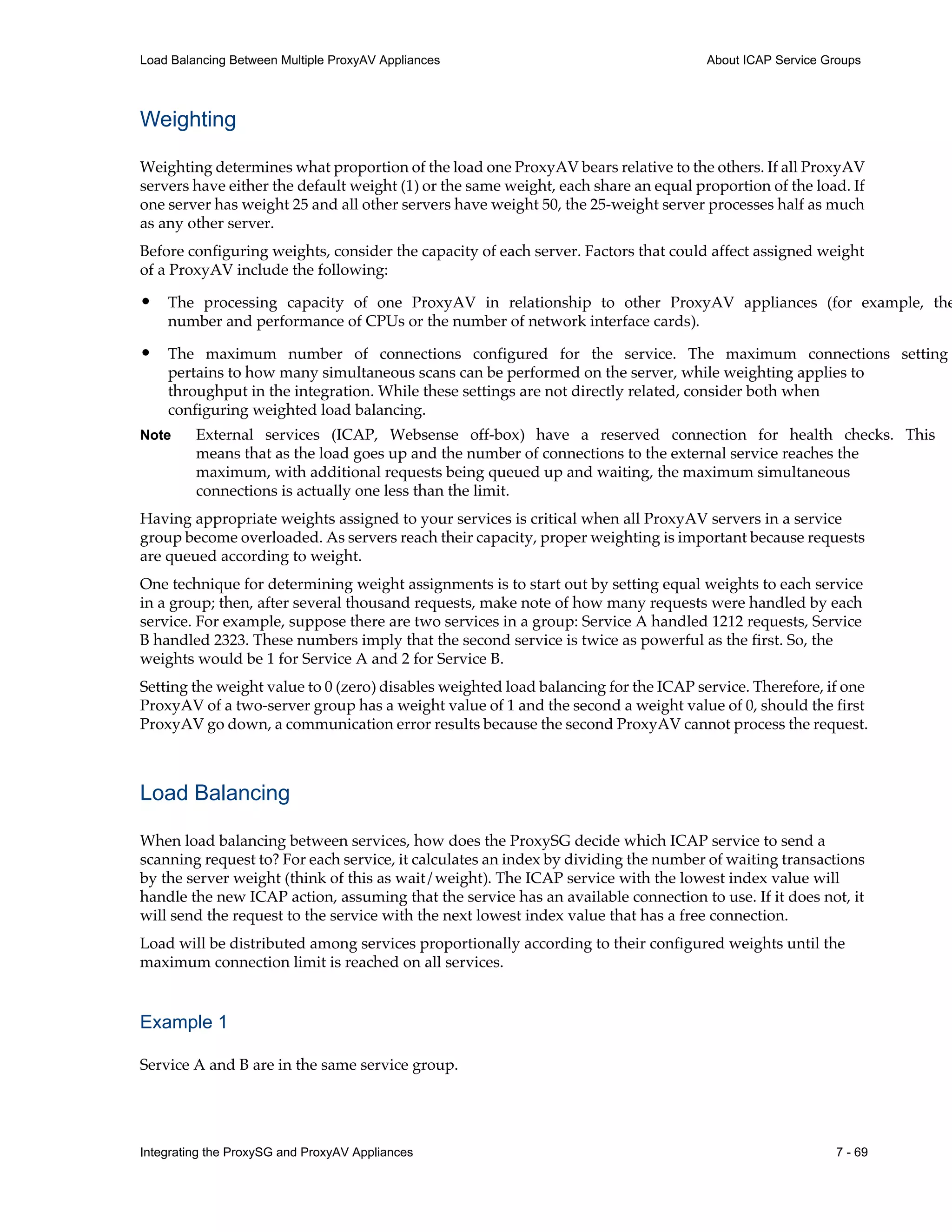 Integrating the ProxySG and ProxyAV Appliances 7 - 69
Load Balancing Between Multiple ProxyAV Appliances About ICAP Service Groups
Weighting
Weighting determines what proportion of the load one ProxyAV bears relative to the others. If all ProxyAV
servers have either the default weight (1) or the same weight, each share an equal proportion of the load. If
one server has weight 25 and all other servers have weight 50, the 25-weight server processes half as much
as any other server.
Before configuring weights, consider the capacity of each server. Factors that could affect assigned weight
of a ProxyAV include the following:
• The processing capacity of one ProxyAV in relationship to other ProxyAV appliances (for example, the
number and performance of CPUs or the number of network interface cards).
• The maximum number of connections configured for the service. The maximum connections setting
pertains to how many simultaneous scans can be performed on the server, while weighting applies to
throughput in the integration. While these settings are not directly related, consider both when
configuring weighted load balancing.
Note External services (ICAP, Websense off-box) have a reserved connection for health checks. This
means that as the load goes up and the number of connections to the external service reaches the
maximum, with additional requests being queued up and waiting, the maximum simultaneous
connections is actually one less than the limit.
Having appropriate weights assigned to your services is critical when all ProxyAV servers in a service
group become overloaded. As servers reach their capacity, proper weighting is important because requests
are queued according to weight.
One technique for determining weight assignments is to start out by setting equal weights to each service
in a group; then, after several thousand requests, make note of how many requests were handled by each
service. For example, suppose there are two services in a group: Service A handled 1212 requests, Service
B handled 2323. These numbers imply that the second service is twice as powerful as the first. So, the
weights would be 1 for Service A and 2 for Service B.
Setting the weight value to 0 (zero) disables weighted load balancing for the ICAP service. Therefore, if one
ProxyAV of a two-server group has a weight value of 1 and the second a weight value of 0, should the first
ProxyAV go down, a communication error results because the second ProxyAV cannot process the request.
Load Balancing
When load balancing between services, how does the ProxySG decide which ICAP service to send a
scanning request to? For each service, it calculates an index by dividing the number of waiting transactions
by the server weight (think of this as wait/weight). The ICAP service with the lowest index value will
handle the new ICAP action, assuming that the service has an available connection to use. If it does not, it
will send the request to the service with the next lowest index value that has a free connection.
Load will be distributed among services proportionally according to their configured weights until the
maximum connection limit is reached on all services.
Example 1
Service A and B are in the same service group.
 