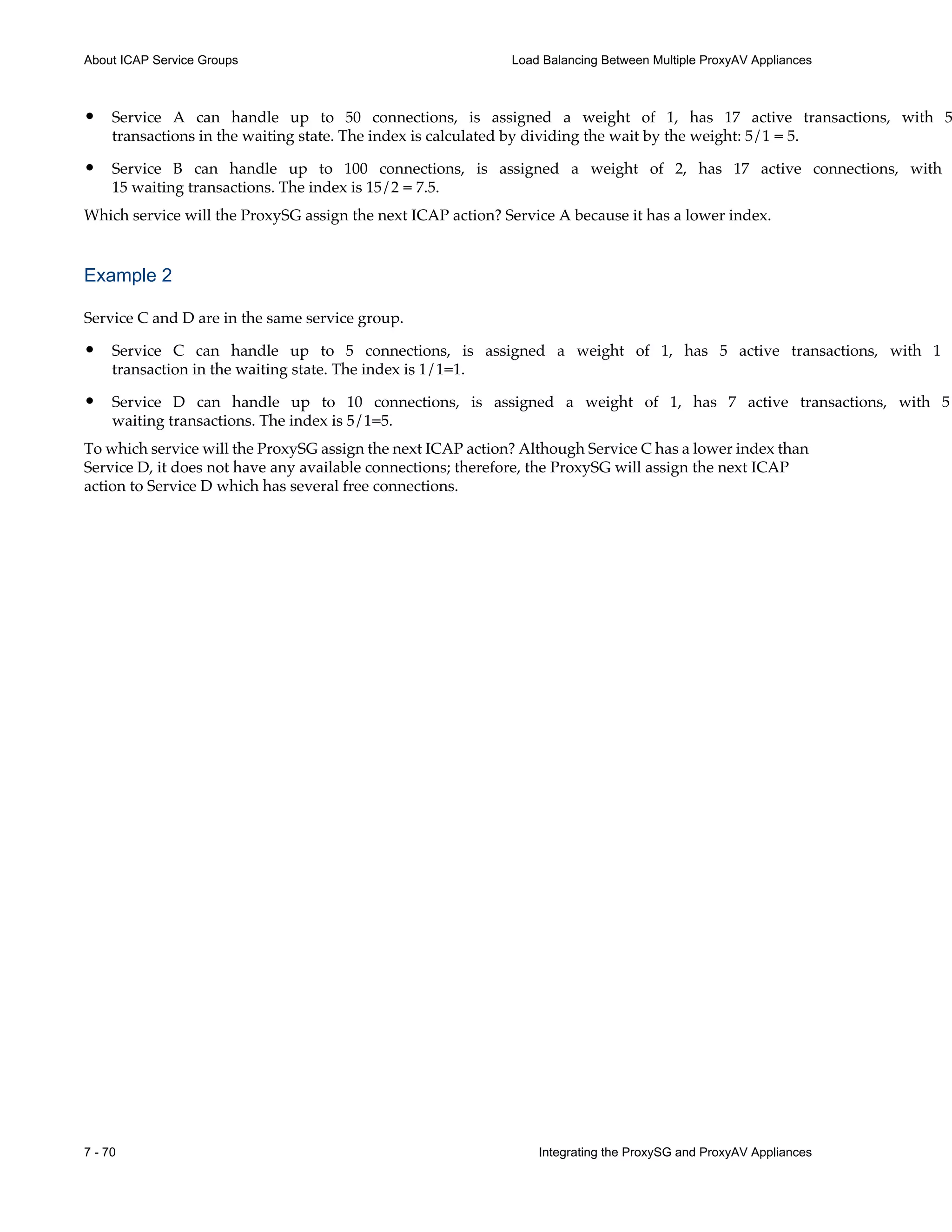 7 - 70 Integrating the ProxySG and ProxyAV Appliances
About ICAP Service Groups Load Balancing Between Multiple ProxyAV Appliances
• Service A can handle up to 50 connections, is assigned a weight of 1, has 17 active transactions, with 5
transactions in the waiting state. The index is calculated by dividing the wait by the weight: 5/1 = 5.
• Service B can handle up to 100 connections, is assigned a weight of 2, has 17 active connections, with
15 waiting transactions. The index is 15/2 = 7.5.
Which service will the ProxySG assign the next ICAP action? Service A because it has a lower index.
Example 2
Service C and D are in the same service group.
• Service C can handle up to 5 connections, is assigned a weight of 1, has 5 active transactions, with 1
transaction in the waiting state. The index is 1/1=1.
• Service D can handle up to 10 connections, is assigned a weight of 1, has 7 active transactions, with 5
waiting transactions. The index is 5/1=5.
To which service will the ProxySG assign the next ICAP action? Although Service C has a lower index than
Service D, it does not have any available connections; therefore, the ProxySG will assign the next ICAP
action to Service D which has several free connections.
 