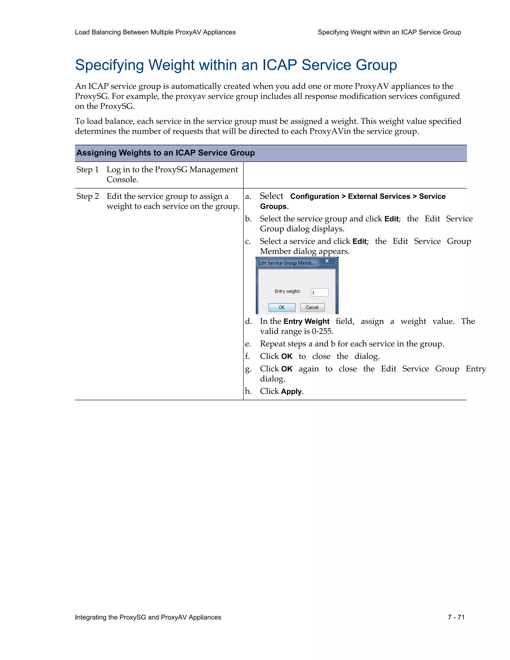Integrating the ProxySG and ProxyAV Appliances 7 - 71
Load Balancing Between Multiple ProxyAV Appliances Specifying Weight within an ICAP Service Group
Specifying Weight within an ICAP Service Group
An ICAP service group is automatically created when you add one or more ProxyAV appliances to the
ProxySG. For example, the proxyav service group includes all response modification services configured
on the ProxySG.
To load balance, each service in the service group must be assigned a weight. This weight value specified
determines the number of requests that will be directed to each ProxyAVin the service group.
Assigning Weights to an ICAP Service Group
Step 1 Log in to the ProxySG Management
Console.
Step 2 Edit the service group to assign a
weight to each service on the group.
a. Select Configuration > External Services > Service
Groups.
b. Select the service group and click Edit; the Edit Service
Group dialog displays.
c. Select a service and click Edit; the Edit Service Group
Member dialog appears.
d. In the Entry Weight field, assign a weight value. The
valid range is 0-255.
e. Repeat steps a and b for each service in the group.
f. Click OK to close the dialog.
g. Click OK again to close the Edit Service Group Entry
dialog.
h. Click Apply.
 