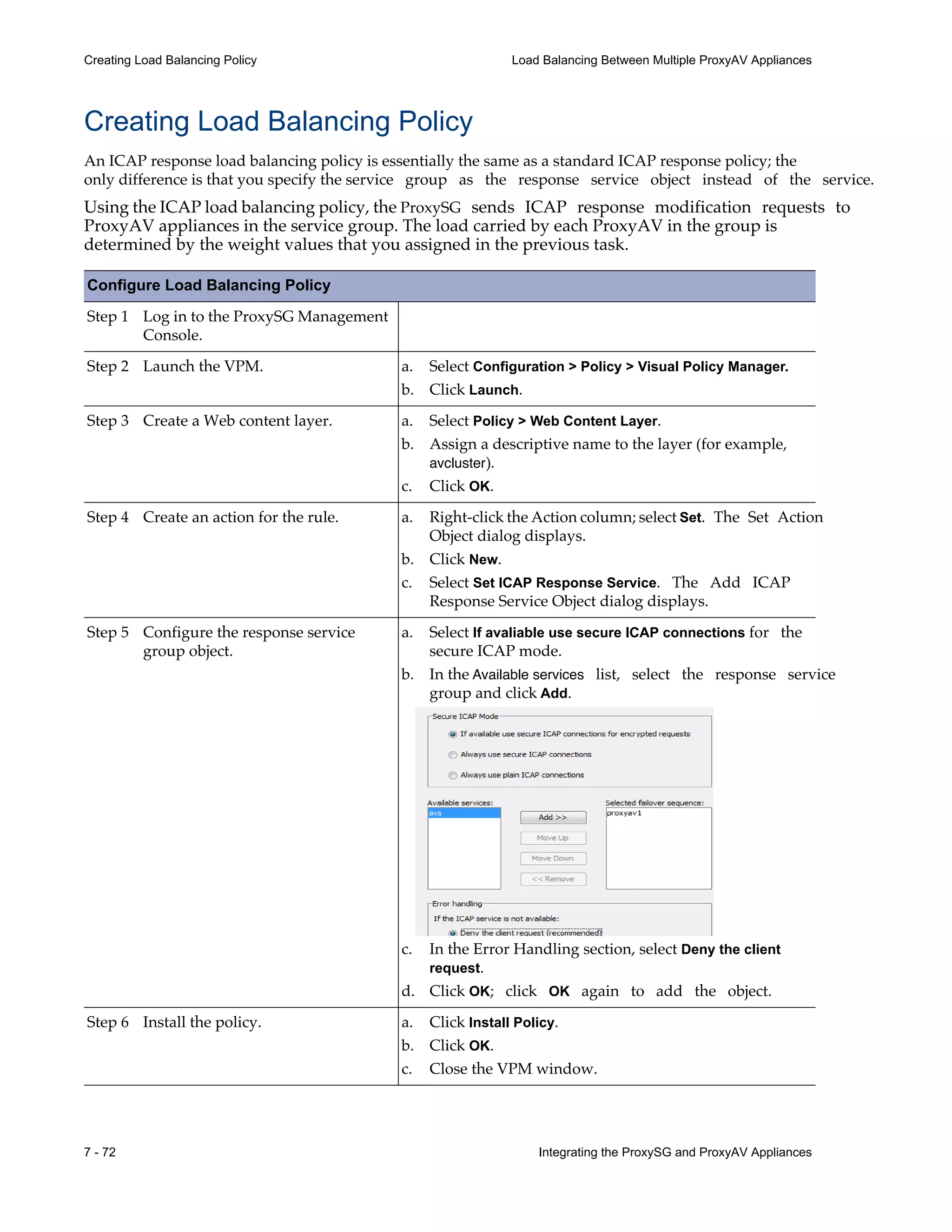 7 - 72 Integrating the ProxySG and ProxyAV Appliances
Creating Load Balancing Policy Load Balancing Between Multiple ProxyAV Appliances
Creating Load Balancing Policy
An ICAP response load balancing policy is essentially the same as a standard ICAP response policy; the
only difference is that you specify the service group as the response service object instead of the service.
Using the ICAP load balancing policy, the ProxySG sends ICAP response modification requests to
ProxyAV appliances in the service group. The load carried by each ProxyAV in the group is
determined by the weight values that you assigned in the previous task.
Configure Load Balancing Policy
Step 1 Log in to the ProxySG Management
Console.
Step 2 Launch the VPM.
Step 3 Create a Web content layer.
Step 4 Create an action for the rule.
Step 5 Configure the response service
group object.
Step 6 Install the policy.
a. Select Configuration > Policy > Visual Policy Manager.
b. Click Launch.
a. Select Policy > Web Content Layer.
b. Assign a descriptive name to the layer (for example,
avcluster).
c. Click OK.
a. Right-click the Action column; select Set. The Set Action
Object dialog displays.
b. Click New.
c. Select Set ICAP Response Service. The Add ICAP
Response Service Object dialog displays.
a. Select If avaliable use secure ICAP connections for the
secure ICAP mode.
b. In the Available services list, select the response service
group and click Add.
c. In the Error Handling section, select Deny the client
request.
d. Click OK; click OK again to add the object.
a. Click Install Policy.
b. Click OK.
c. Close the VPM window.
 