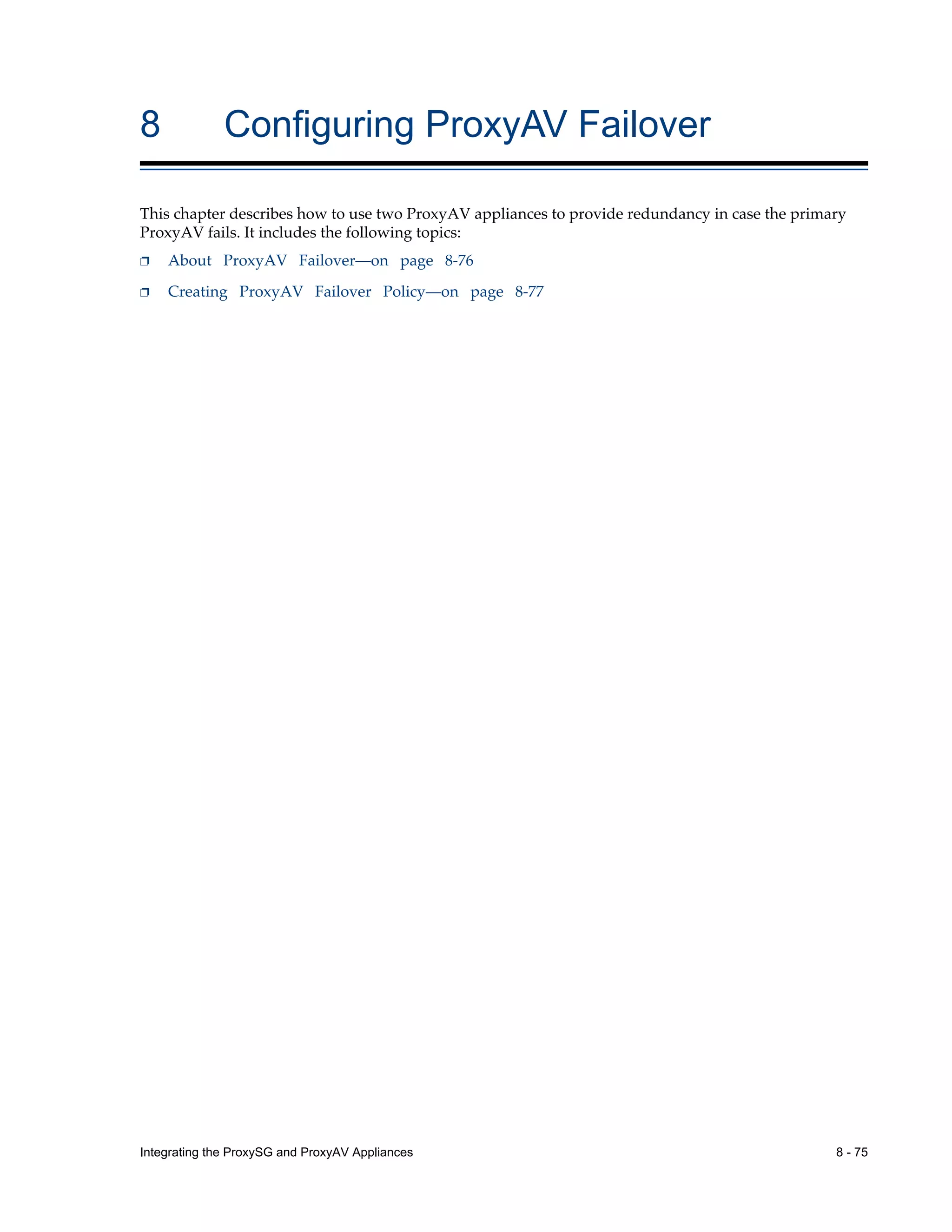 Integrating the ProxySG and ProxyAV Appliances 8 - 75
8 Configuring ProxyAV Failover
This chapter describes how to use two ProxyAV appliances to provide redundancy in case the primary
ProxyAV fails. It includes the following topics:
p About ProxyAV Failover—on page 8-76
p Creating ProxyAV Failover Policy—on page 8-77
 