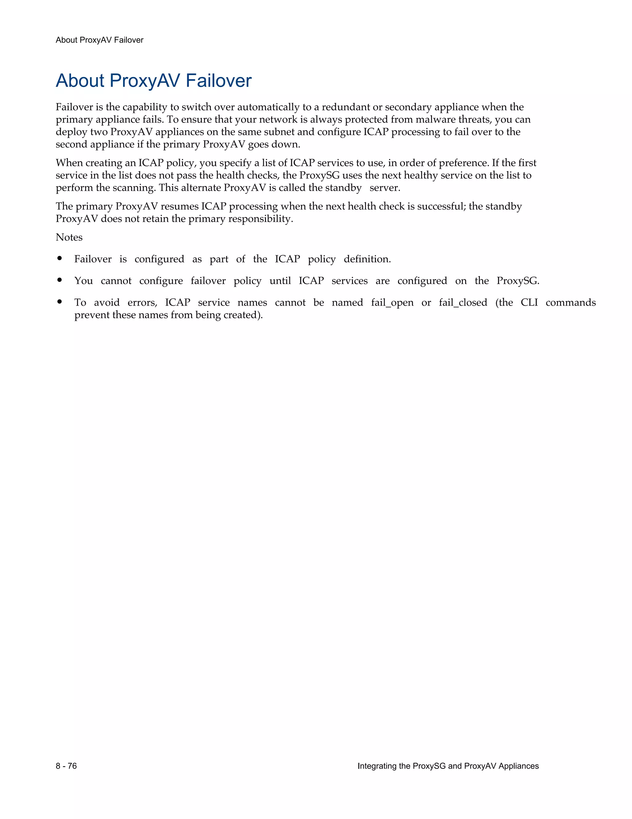 8 - 76 Integrating the ProxySG and ProxyAV Appliances
About ProxyAV Failover
About ProxyAV Failover
Failover is the capability to switch over automatically to a redundant or secondary appliance when the
primary appliance fails. To ensure that your network is always protected from malware threats, you can
deploy two ProxyAV appliances on the same subnet and configure ICAP processing to fail over to the
second appliance if the primary ProxyAV goes down.
When creating an ICAP policy, you specify a list of ICAP services to use, in order of preference. If the first
service in the list does not pass the health checks, the ProxySG uses the next healthy service on the list to
perform the scanning. This alternate ProxyAV is called the standby server.
The primary ProxyAV resumes ICAP processing when the next health check is successful; the standby
ProxyAV does not retain the primary responsibility.
Notes
• Failover is configured as part of the ICAP policy definition.
• You cannot configure failover policy until ICAP services are configured on the ProxySG.
• To avoid errors, ICAP service names cannot be named fail_open or fail_closed (the CLI commands
prevent these names from being created).
 