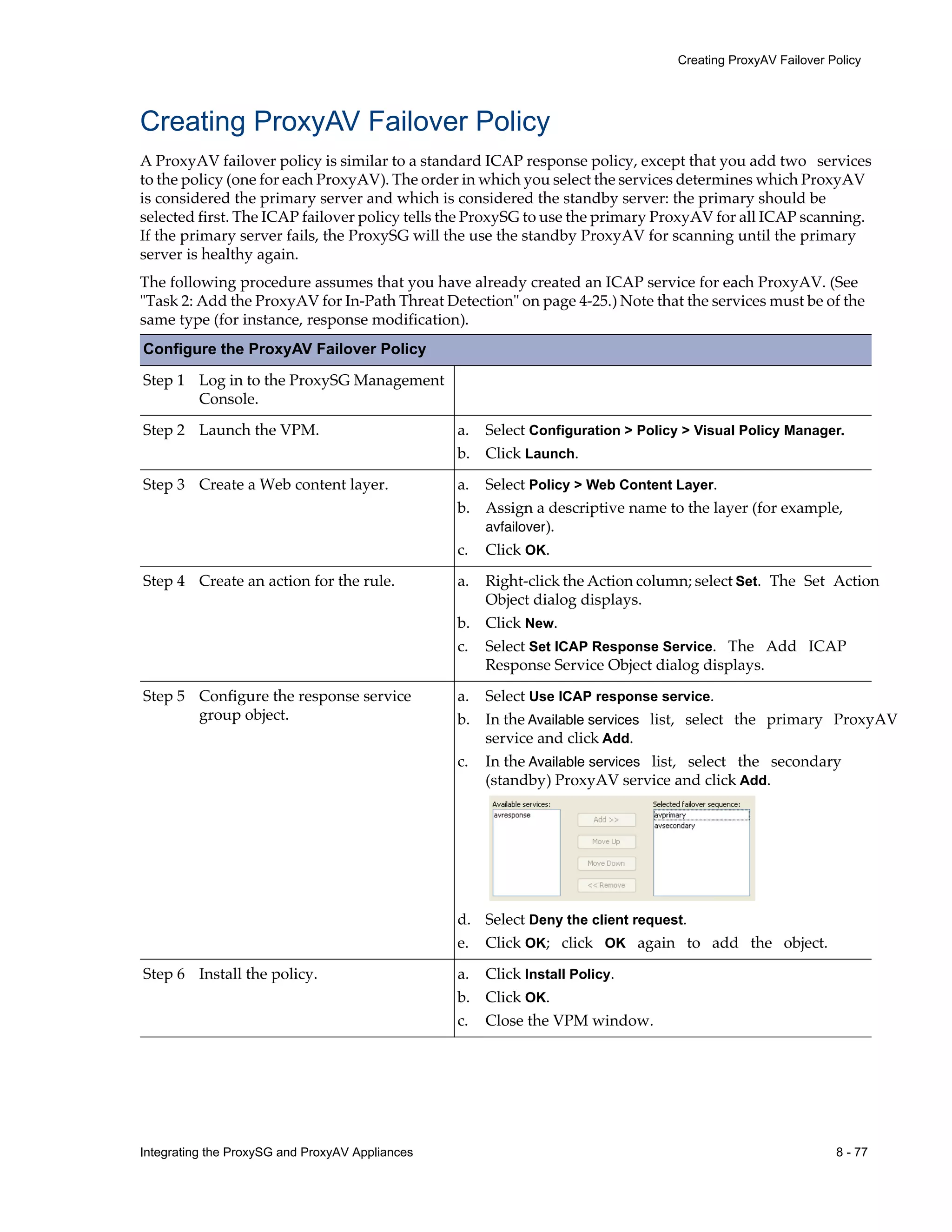 Integrating the ProxySG and ProxyAV Appliances 8 - 77
Creating ProxyAV Failover Policy
Creating ProxyAV Failover Policy
A ProxyAV failover policy is similar to a standard ICAP response policy, except that you add two services
to the policy (one for each ProxyAV). The order in which you select the services determines which ProxyAV
is considered the primary server and which is considered the standby server: the primary should be
selected first. The ICAP failover policy tells the ProxySG to use the primary ProxyAV for all ICAP scanning.
If the primary server fails, the ProxySG will the use the standby ProxyAV for scanning until the primary
server is healthy again.
The following procedure assumes that you have already created an ICAP service for each ProxyAV. (See
"Task 2: Add the ProxyAV for In-Path Threat Detection" on page 4-25.) Note that the services must be of the
same type (for instance, response modification).
Configure the ProxyAV Failover Policy
Step 1 Log in to the ProxySG Management
Console.
Step 2 Launch the VPM.
Step 3 Create a Web content layer.
Step 4 Create an action for the rule.
Step 5 Configure the response service
group object.
Step 6 Install the policy.
a. Select Configuration > Policy > Visual Policy Manager.
b. Click Launch.
a. Select Policy > Web Content Layer.
b. Assign a descriptive name to the layer (for example,
avfailover).
c. Click OK.
a. Right-click the Action column; select Set. The Set Action
Object dialog displays.
b. Click New.
c. Select Set ICAP Response Service. The Add ICAP
Response Service Object dialog displays.
a. Select Use ICAP response service.
b. In the Available services list, select the primary ProxyAV
service and click Add.
c. In the Available services list, select the secondary
(standby) ProxyAV service and click Add.
d. Select Deny the client request.
e. Click OK; click OK again to add the object.
a. Click Install Policy.
b. Click OK.
c. Close the VPM window.
 