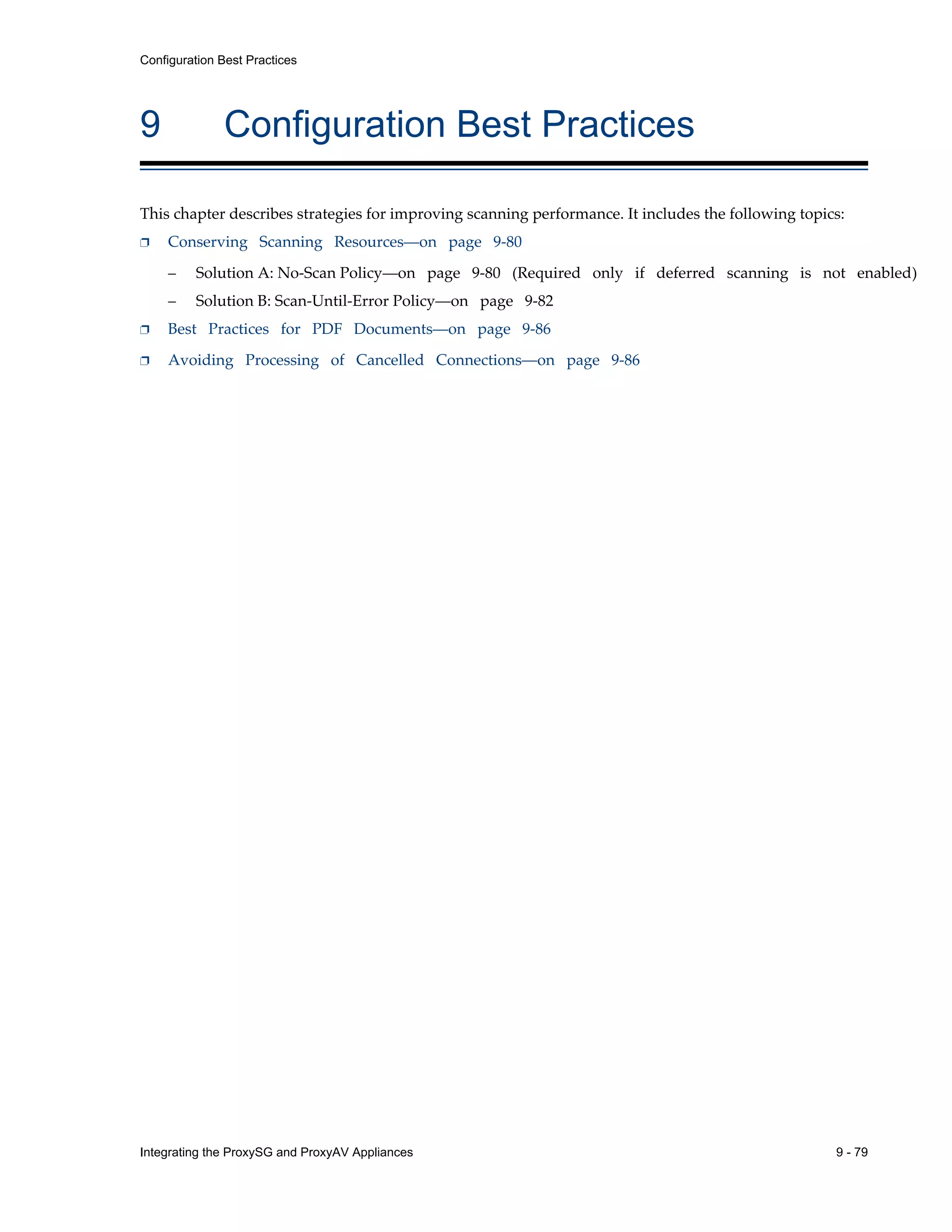 Integrating the ProxySG and ProxyAV Appliances 9 - 79
Configuration Best Practices
9 Configuration Best Practices
This chapter describes strategies for improving scanning performance. It includes the following topics:
p Conserving Scanning Resources—on page 9-80
– Solution A: No-Scan Policy—on page 9-80 (Required only if deferred scanning is not enabled)
– Solution B: Scan-Until-Error Policy—on page 9-82
p Best Practices for PDF Documents—on page 9-86
p Avoiding Processing of Cancelled Connections—on page 9-86
 