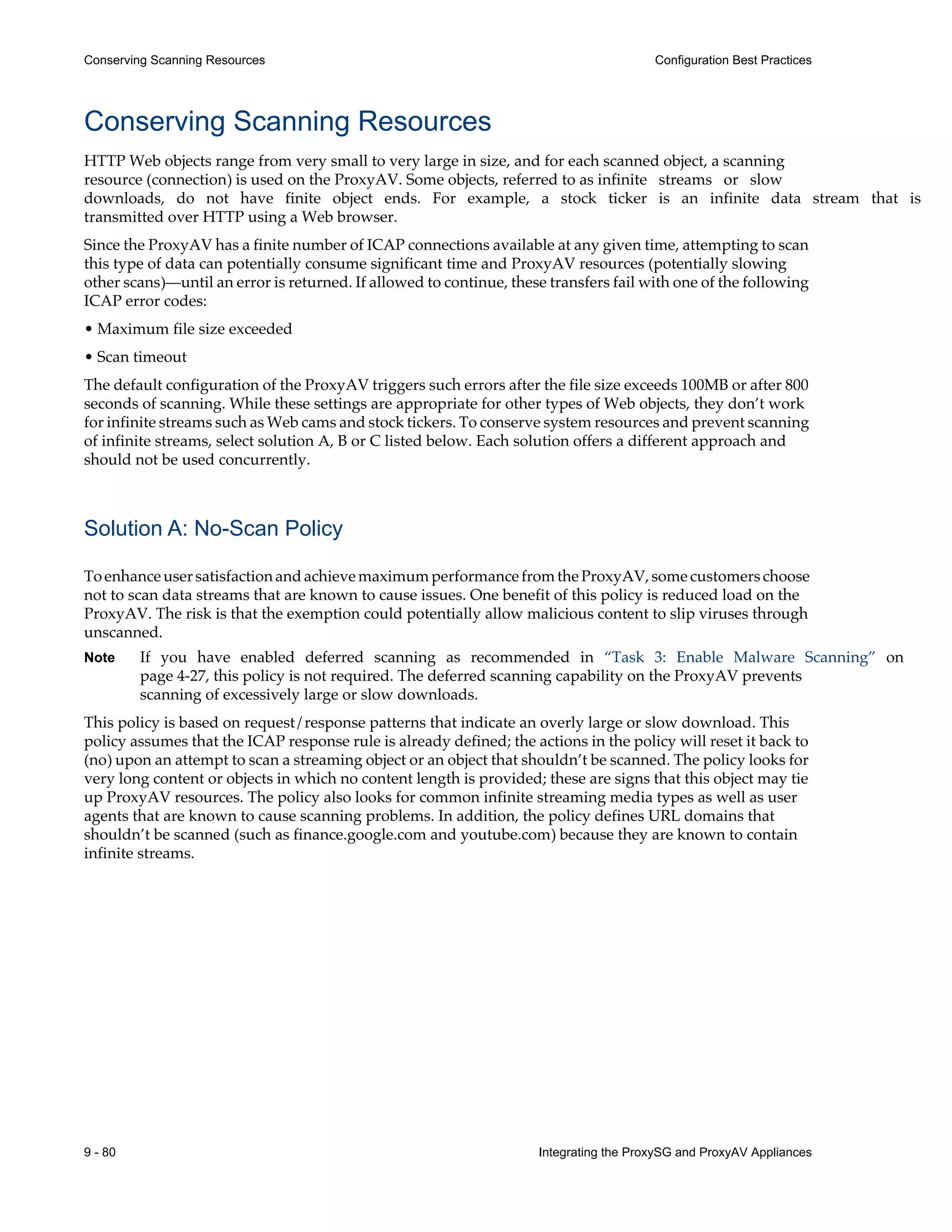 9 - 80 Integrating the ProxySG and ProxyAV Appliances
Conserving Scanning Resources Configuration Best Practices
Conserving Scanning Resources
HTTP Web objects range from very small to very large in size, and for each scanned object, a scanning
resource (connection) is used on the ProxyAV. Some objects, referred to as infinite streams or slow
downloads, do not have finite object ends. For example, a stock ticker is an infinite data stream that is
transmitted over HTTP using a Web browser.
Since the ProxyAV has a finite number of ICAP connections available at any given time, attempting to scan
this type of data can potentially consume significant time and ProxyAV resources (potentially slowing
other scans)—until an error is returned. If allowed to continue, these transfers fail with one of the following
ICAP error codes:
• Maximum file size exceeded
• Scan timeout
The default configuration of the ProxyAV triggers such errors after the file size exceeds 100MB or after 800
seconds of scanning. While these settings are appropriate for other types of Web objects, they don’t work
for infinite streams such as Web cams and stock tickers. To conserve system resources and prevent scanning
of infinite streams, select solution A, B or C listed below. Each solution offers a different approach and
should not be used concurrently.
Solution A: No-Scan Policy
ToenhanceusersatisfactionandachievemaximumperformancefromtheProxyAV,somecustomerschoose
not to scan data streams that are known to cause issues. One benefit of this policy is reduced load on the
ProxyAV. The risk is that the exemption could potentially allow malicious content to slip viruses through
unscanned.
Note If you have enabled deferred scanning as recommended in “Task 3: Enable Malware Scanning” on
page 4-27, this policy is not required. The deferred scanning capability on the ProxyAV prevents
scanning of excessively large or slow downloads.
This policy is based on request/response patterns that indicate an overly large or slow download. This
policy assumes that the ICAP response rule is already defined; the actions in the policy will reset it back to
(no) upon an attempt to scan a streaming object or an object that shouldn’t be scanned. The policy looks for
very long content or objects in which no content length is provided; these are signs that this object may tie
up ProxyAV resources. The policy also looks for common infinite streaming media types as well as user
agents that are known to cause scanning problems. In addition, the policy defines URL domains that
shouldn’t be scanned (such as finance.google.com and youtube.com) because they are known to contain
infinite streams.
 