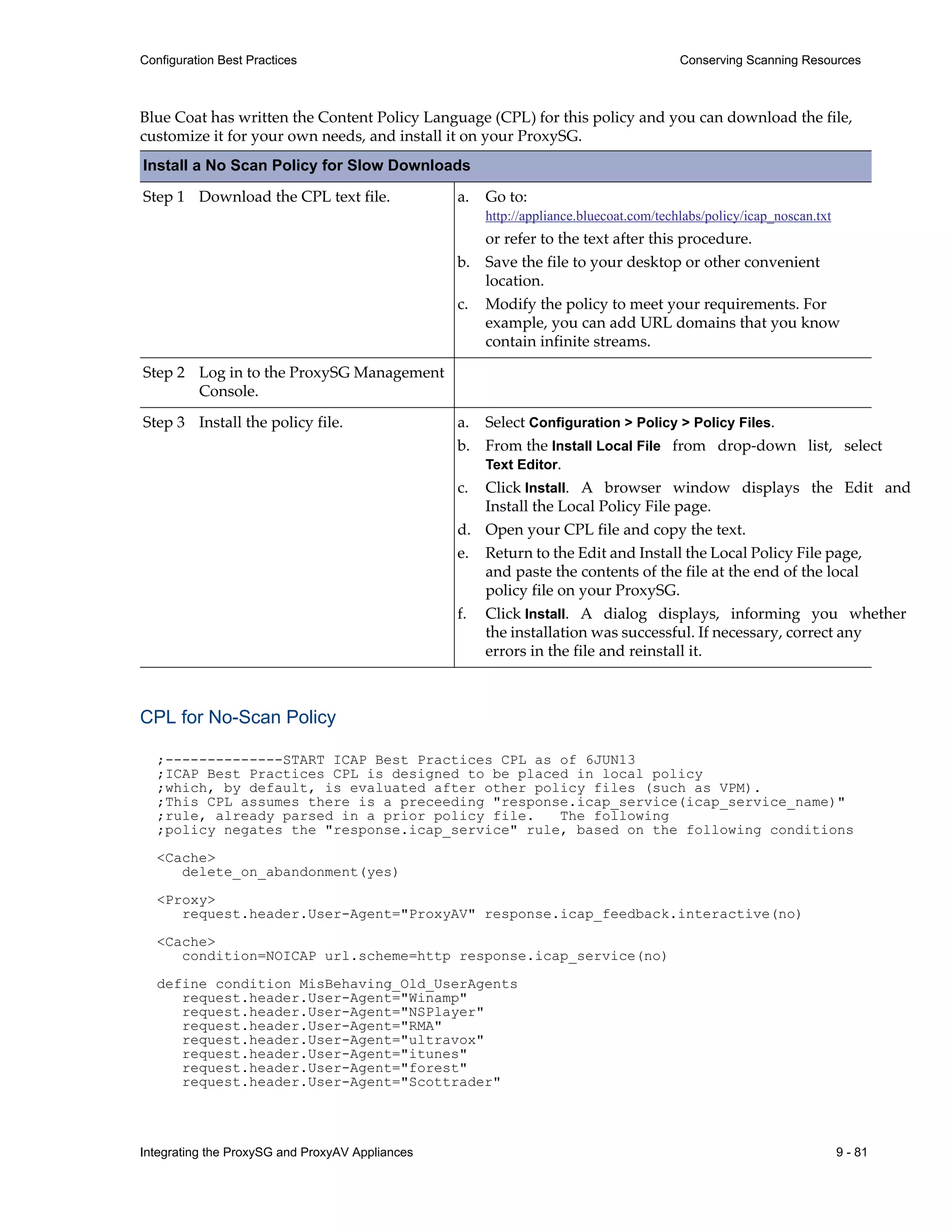 Integrating the ProxySG and ProxyAV Appliances 9 - 81
Configuration Best Practices Conserving Scanning Resources
Blue Coat has written the Content Policy Language (CPL) for this policy and you can download the file,
customize it for your own needs, and install it on your ProxySG.
Install a No Scan Policy for Slow Downloads
Step 1 Download the CPL text file.
Step 2 Log in to the ProxySG Management
Console.
Step 3 Install the policy file.
CPL for No-Scan Policy
;--------------START ICAP Best Practices CPL as of 6JUN13
;ICAP Best Practices CPL is designed to be placed in local policy
;which, by default, is evaluated after other policy files (such as VPM).
;This CPL assumes there is a preceeding "response.icap_service(icap_service_name)"
;rule, already parsed in a prior policy file. The following
;policy negates the "response.icap_service" rule, based on the following conditions
<Cache>
delete_on_abandonment(yes)
<Proxy>
request.header.User-Agent="ProxyAV" response.icap_feedback.interactive(no)
<Cache>
condition=NOICAP url.scheme=http response.icap_service(no)
define condition MisBehaving_Old_UserAgents
request.header.User-Agent="Winamp"
request.header.User-Agent="NSPlayer"
request.header.User-Agent="RMA"
request.header.User-Agent="ultravox"
request.header.User-Agent="itunes"
request.header.User-Agent="forest"
request.header.User-Agent="Scottrader"
a. Go to:
http://appliance.bluecoat.com/techlabs/policy/icap_noscan.txt
or refer to the text after this procedure.
b. Save the file to your desktop or other convenient
location.
c. Modify the policy to meet your requirements. For
example, you can add URL domains that you know
contain infinite streams.
a. Select Configuration > Policy > Policy Files.
b. From the Install Local File from drop-down list, select
Text Editor.
c. Click Install. A browser window displays the Edit and
Install the Local Policy File page.
d. Open your CPL file and copy the text.
e. Return to the Edit and Install the Local Policy File page,
and paste the contents of the file at the end of the local
policy file on your ProxySG.
f. Click Install. A dialog displays, informing you whether
the installation was successful. If necessary, correct any
errors in the file and reinstall it.
 