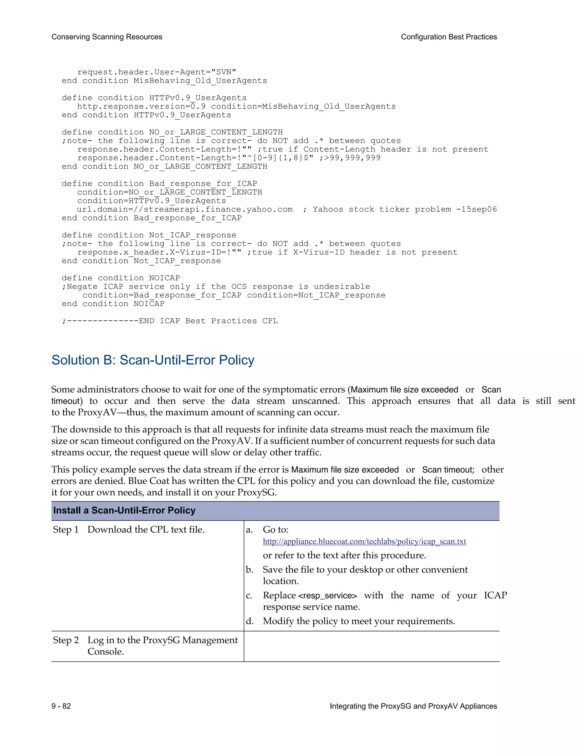 9 - 82 Integrating the ProxySG and ProxyAV Appliances
Conserving Scanning Resources Configuration Best Practices
request.header.User-Agent="SVN"
end condition MisBehaving_Old_UserAgents
define condition HTTPv0.9_UserAgents
http.response.version=0.9 condition=MisBehaving_Old_UserAgents
end condition HTTPv0.9_UserAgents
define condition NO_or_LARGE_CONTENT_LENGTH
;note- the following line is correct- do NOT add .* between quotes
response.header.Content-Length=!"" ;true if Content-Length header is not present
response.header.Content-Length=!"^[0-9]{1,8}$" ;>99,999,999
end condition NO_or_LARGE_CONTENT_LENGTH
define condition Bad_response_for_ICAP
condition=NO_or_LARGE_CONTENT_LENGTH
condition=HTTPv0.9_UserAgents
url.domain=//streamerapi.finance.yahoo.com ; Yahoos stock ticker problem -15sep06
end condition Bad_response_for_ICAP
define condition Not_ICAP_response
;note- the following line is correct- do NOT add .* between quotes
response.x_header.X-Virus-ID=!"" ;true if X-Virus-ID header is not present
end condition Not_ICAP_response
define condition NOICAP
;Negate ICAP service only if the OCS response is undesirable
condition=Bad_response_for_ICAP condition=Not_ICAP_response
end condition NOICAP
;--------------END ICAP Best Practices CPL
Solution B: Scan-Until-Error Policy
Some administrators choose to wait for one of the symptomatic errors (Maximum file size exceeded or Scan
timeout) to occur and then serve the data stream unscanned. This approach ensures that all data is still sent
to the ProxyAV—thus, the maximum amount of scanning can occur.
The downside to this approach is that all requests for infinite data streams must reach the maximum file
size or scan timeout configured on the ProxyAV. If a sufficient number of concurrent requests for such data
streams occur, the request queue will slow or delay other traffic.
This policy example serves the data stream if the error is Maximum file size exceeded or Scan timeout; other
errors are denied. Blue Coat has written the CPL for this policy and you can download the file, customize
it for your own needs, and install it on your ProxySG.
Install a Scan-Until-Error Policy
Step 1 Download the CPL text file. a. Go to:
http://appliance.bluecoat.com/techlabs/policy/icap_scan.txt
or refer to the text after this procedure.
b. Save the file to your desktop or other convenient
location.
c. Replace <resp_service> with the name of your ICAP
response service name.
d. Modify the policy to meet your requirements.
Step 2 Log in to the ProxySG Management
Console.
 
