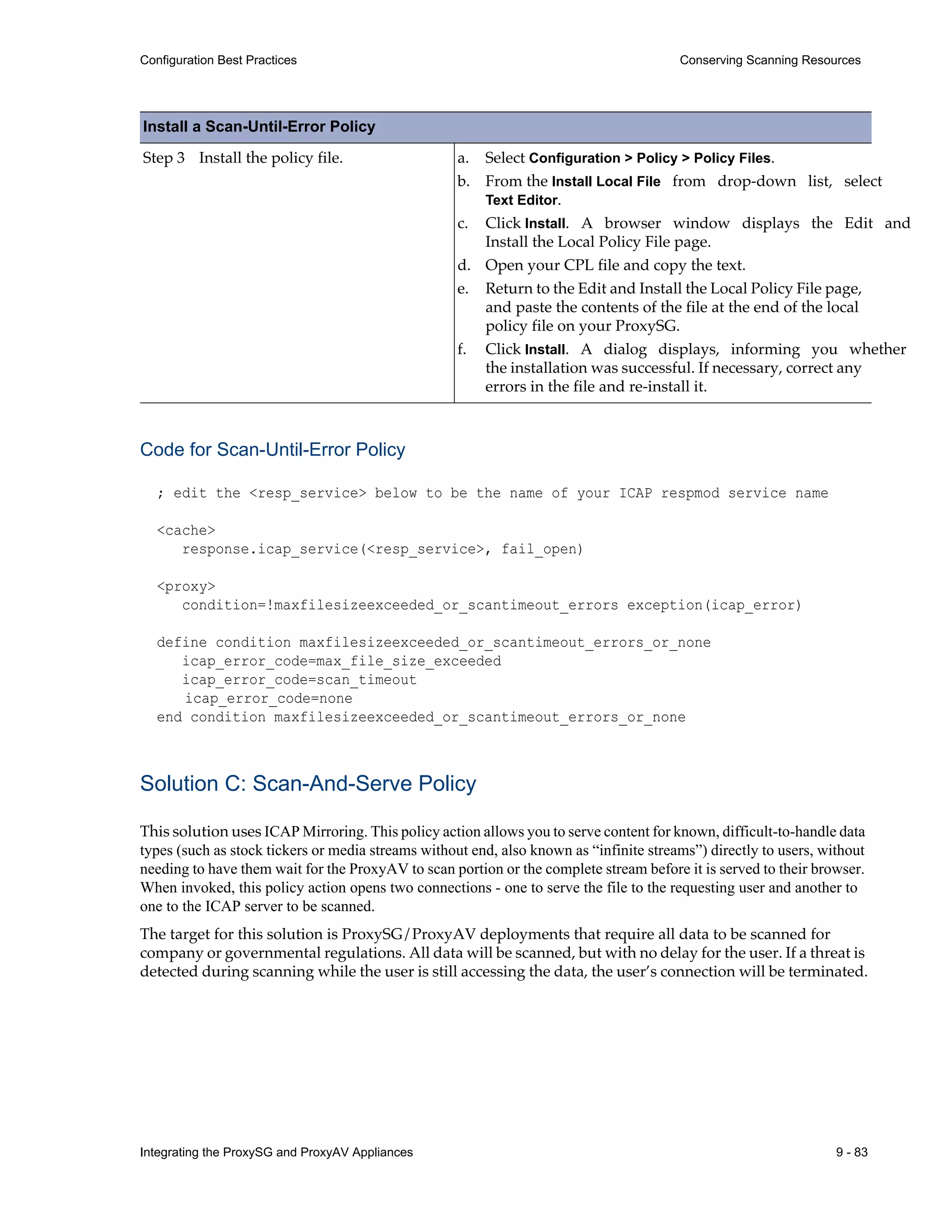 Integrating the ProxySG and ProxyAV Appliances 9 - 83
Configuration Best Practices Conserving Scanning Resources
Code for Scan-Until-Error Policy
; edit the <resp_service> below to be the name of your ICAP respmod service name
<cache>
response.icap_service(<resp_service>, fail_open)
<proxy>
condition=!maxfilesizeexceeded_or_scantimeout_errors exception(icap_error)
define condition maxfilesizeexceeded_or_scantimeout_errors_or_none
icap_error_code=max_file_size_exceeded
icap_error_code=scan_timeout
icap_error_code=none
end condition maxfilesizeexceeded_or_scantimeout_errors_or_none
Solution C: Scan-And-Serve Policy
This solution uses ICAP Mirroring. This policy action allows you to serve content for known, difficult-to-handle data
types (such as stock tickers or media streams without end, also known as “infinite streams”) directly to users, without
needing to have them wait for the ProxyAV to scan portion or the complete stream before it is served to their browser.
When invoked, this policy action opens two connections - one to serve the file to the requesting user and another to
one to the ICAP server to be scanned.
The target for this solution is ProxySG/ProxyAV deployments that require all data to be scanned for
company or governmental regulations. All data will be scanned, but with no delay for the user. If a threat is
detected during scanning while the user is still accessing the data, the user’s connection will be terminated.
Step 3 Install the policy file. a. Select Configuration > Policy > Policy Files.
b. From the Install Local File from drop-down list, select
Text Editor.
c. Click Install. A browser window displays the Edit and
Install the Local Policy File page.
d. Open your CPL file and copy the text.
e. Return to the Edit and Install the Local Policy File page,
and paste the contents of the file at the end of the local
policy file on your ProxySG.
f. Click Install. A dialog displays, informing you whether
the installation was successful. If necessary, correct any
errors in the file and re-install it.
Install a Scan-Until-Error Policy
 