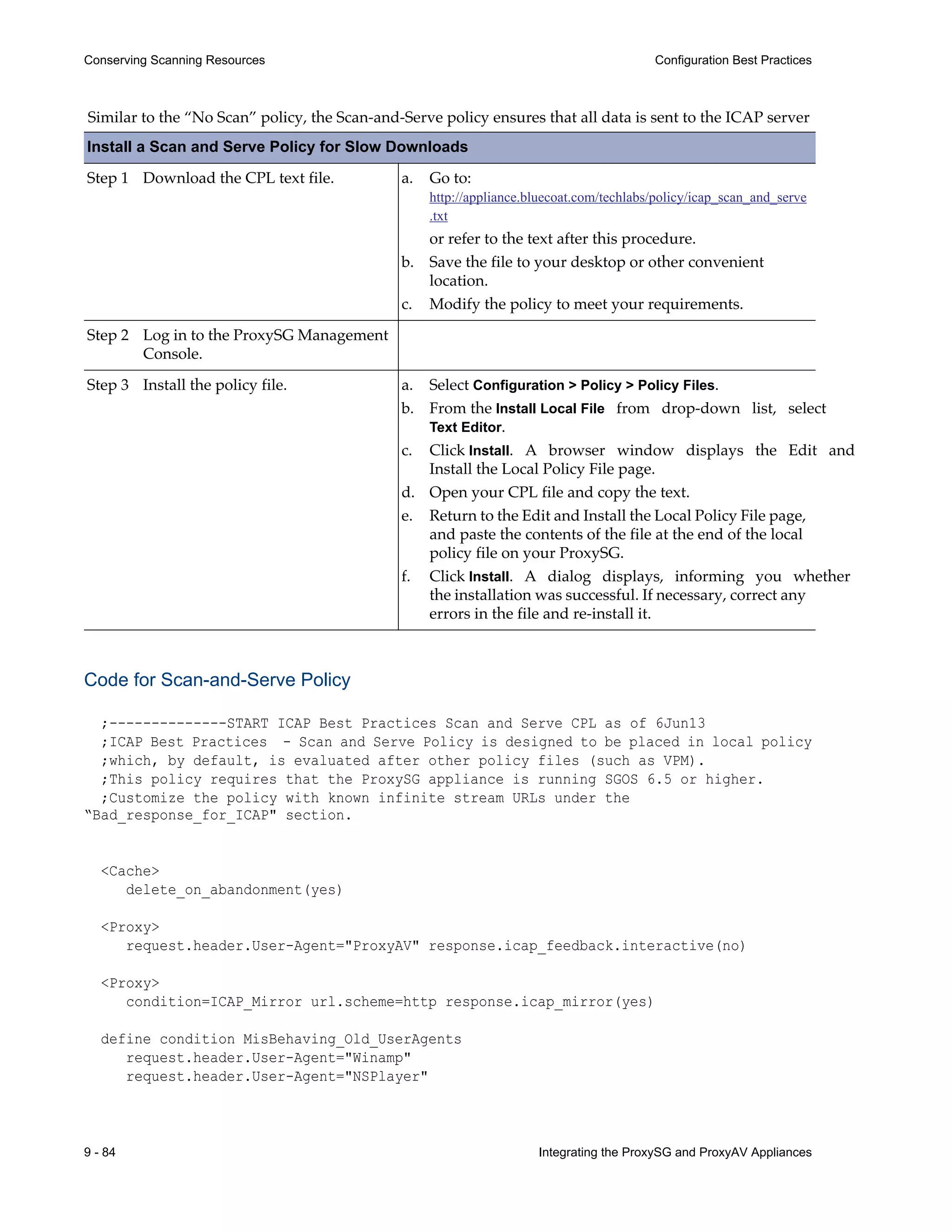 Install a Scan and Serve Policy for Slow Downloads
Step 1 Download the CPL text file.
Step 2 Log in to the ProxySG Management
Console.
Step 3 Install the policy file.
9 - 84 Integrating the ProxySG and ProxyAV Appliances
Conserving Scanning Resources Configuration Best Practices
Similar to the “No Scan” policy, the Scan-and-Serve policy ensures that all data is sent to the ICAP server
Code for Scan-and-Serve Policy
;--------------START ICAP Best Practices Scan and Serve CPL as of 6Jun13
;ICAP Best Practices - Scan and Serve Policy is designed to be placed in local policy
;which, by default, is evaluated after other policy files (such as VPM).
;This policy requires that the ProxySG appliance is running SGOS 6.5 or higher.
;Customize the policy with known infinite stream URLs under the
“Bad_response_for_ICAP" section.
<Cache>
delete_on_abandonment(yes)
<Proxy>
request.header.User-Agent="ProxyAV" response.icap_feedback.interactive(no)
<Proxy>
condition=ICAP_Mirror url.scheme=http response.icap_mirror(yes)
define condition MisBehaving_Old_UserAgents
request.header.User-Agent="Winamp"
request.header.User-Agent="NSPlayer"
a. Go to:
http://appliance.bluecoat.com/techlabs/policy/icap_scan_and_serve
.txt
or refer to the text after this procedure.
b. Save the file to your desktop or other convenient
location.
c. Modify the policy to meet your requirements.
a. Select Configuration > Policy > Policy Files.
b. From the Install Local File from drop-down list, select
Text Editor.
c. Click Install. A browser window displays the Edit and
Install the Local Policy File page.
d. Open your CPL file and copy the text.
e. Return to the Edit and Install the Local Policy File page,
and paste the contents of the file at the end of the local
policy file on your ProxySG.
f. Click Install. A dialog displays, informing you whether
the installation was successful. If necessary, correct any
errors in the file and re-install it.
 