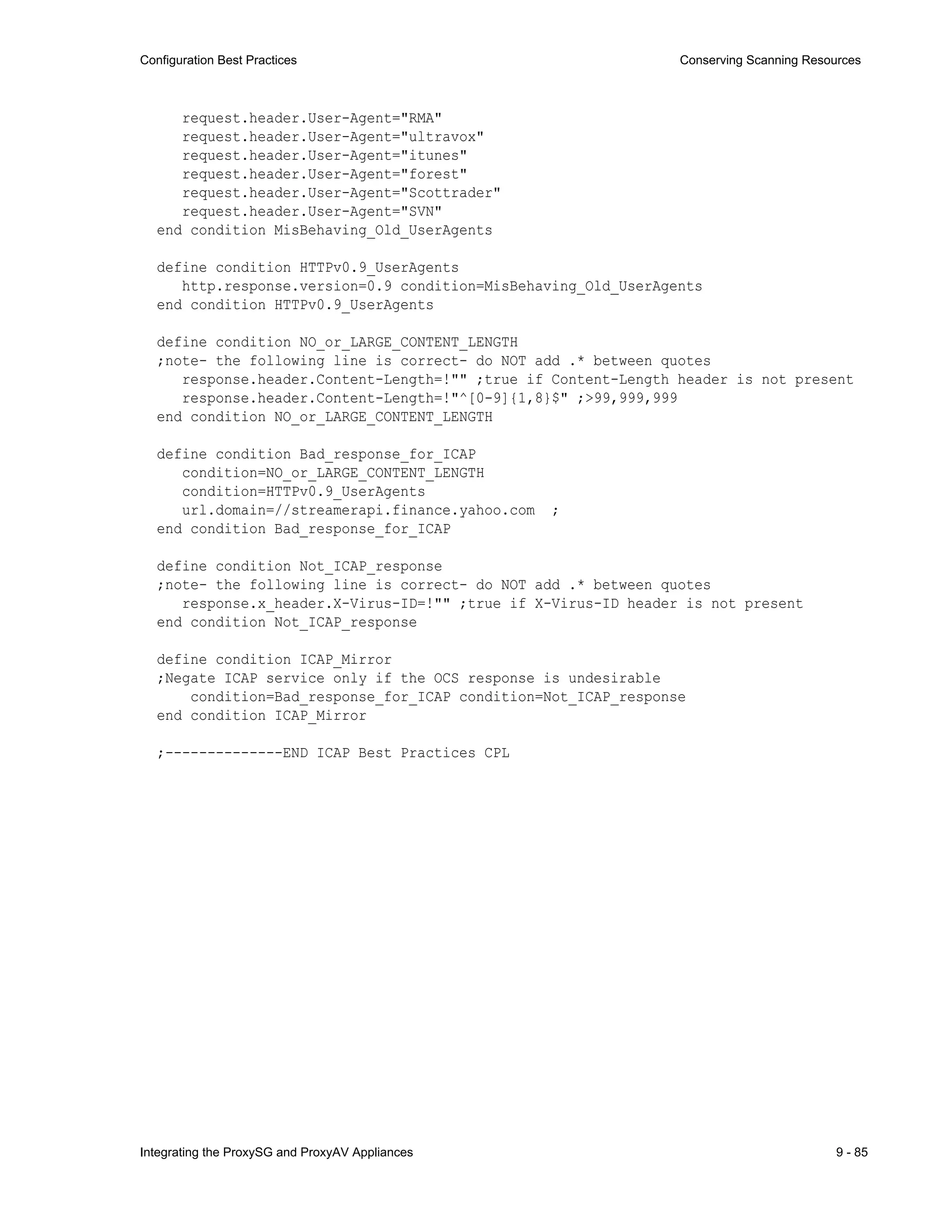 Integrating the ProxySG and ProxyAV Appliances 9 - 85
Configuration Best Practices Conserving Scanning Resources
request.header.User-Agent="RMA"
request.header.User-Agent="ultravox"
request.header.User-Agent="itunes"
request.header.User-Agent="forest"
request.header.User-Agent="Scottrader"
request.header.User-Agent="SVN"
end condition MisBehaving_Old_UserAgents
define condition HTTPv0.9_UserAgents
http.response.version=0.9 condition=MisBehaving_Old_UserAgents
end condition HTTPv0.9_UserAgents
define condition NO_or_LARGE_CONTENT_LENGTH
;note- the following line is correct- do NOT add .* between quotes
response.header.Content-Length=!"" ;true if Content-Length header is not present
response.header.Content-Length=!"^[0-9]{1,8}$" ;>99,999,999
end condition NO_or_LARGE_CONTENT_LENGTH
define condition Bad_response_for_ICAP
condition=NO_or_LARGE_CONTENT_LENGTH
condition=HTTPv0.9_UserAgents
url.domain=//streamerapi.finance.yahoo.com ;
end condition Bad_response_for_ICAP
define condition Not_ICAP_response
;note- the following line is correct- do NOT add .* between quotes
response.x_header.X-Virus-ID=!"" ;true if X-Virus-ID header is not present
end condition Not_ICAP_response
define condition ICAP_Mirror
;Negate ICAP service only if the OCS response is undesirable
condition=Bad_response_for_ICAP condition=Not_ICAP_response
end condition ICAP_Mirror
;--------------END ICAP Best Practices CPL
 