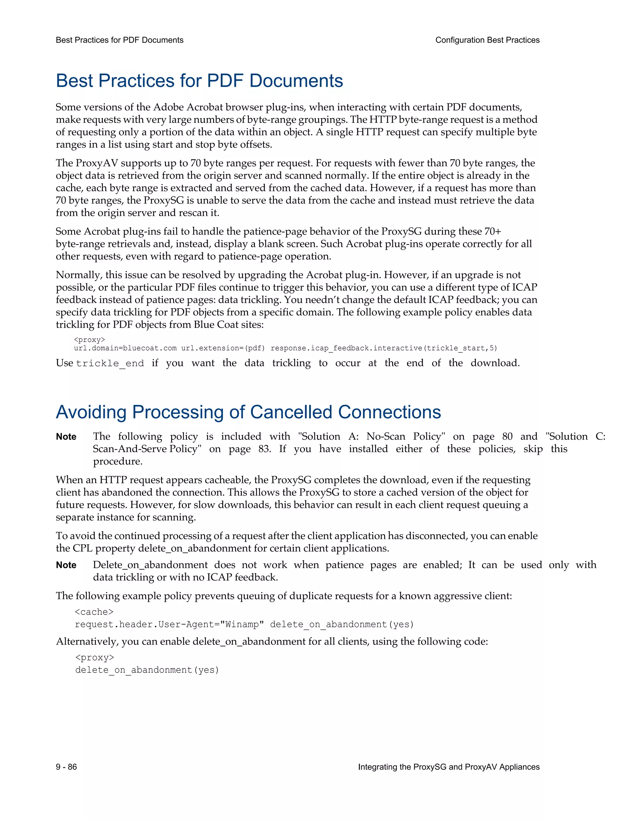 9 - 86 Integrating the ProxySG and ProxyAV Appliances
Best Practices for PDF Documents Configuration Best Practices
Best Practices for PDF Documents
Some versions of the Adobe Acrobat browser plug-ins, when interacting with certain PDF documents,
make requests with very large numbers of byte-range groupings. The HTTP byte-range request is a method
of requesting only a portion of the data within an object. A single HTTP request can specify multiple byte
ranges in a list using start and stop byte offsets.
The ProxyAV supports up to 70 byte ranges per request. For requests with fewer than 70 byte ranges, the
object data is retrieved from the origin server and scanned normally. If the entire object is already in the
cache, each byte range is extracted and served from the cached data. However, if a request has more than
70 byte ranges, the ProxySG is unable to serve the data from the cache and instead must retrieve the data
from the origin server and rescan it.
Some Acrobat plug-ins fail to handle the patience-page behavior of the ProxySG during these 70+
byte-range retrievals and, instead, display a blank screen. Such Acrobat plug-ins operate correctly for all
other requests, even with regard to patience-page operation.
Normally, this issue can be resolved by upgrading the Acrobat plug-in. However, if an upgrade is not
possible, or the particular PDF files continue to trigger this behavior, you can use a different type of ICAP
feedback instead of patience pages: data trickling. You needn’t change the default ICAP feedback; you can
specify data trickling for PDF objects from a specific domain. The following example policy enables data
trickling for PDF objects from Blue Coat sites:
<proxy>
url.domain=bluecoat.com url.extension=(pdf) response.icap_feedback.interactive(trickle_start,5)
Use trickle_end if you want the data trickling to occur at the end of the download.
Avoiding Processing of Cancelled Connections
Note The following policy is included with "Solution A: No-Scan Policy" on page 80 and "Solution C:
Scan-And-Serve Policy" on page 83. If you have installed either of these policies, skip this
procedure.
When an HTTP request appears cacheable, the ProxySG completes the download, even if the requesting
client has abandoned the connection. This allows the ProxySG to store a cached version of the object for
future requests. However, for slow downloads, this behavior can result in each client request queuing a
separate instance for scanning.
To avoid the continued processing of a request after the client application has disconnected, you can enable
the CPL property delete_on_abandonment for certain client applications.
Note Delete_on_abandonment does not work when patience pages are enabled; It can be used only with
data trickling or with no ICAP feedback.
The following example policy prevents queuing of duplicate requests for a known aggressive client:
<cache>
request.header.User-Agent="Winamp" delete_on_abandonment(yes)
Alternatively, you can enable delete_on_abandonment for all clients, using the following code:
<proxy>
delete_on_abandonment(yes)
 