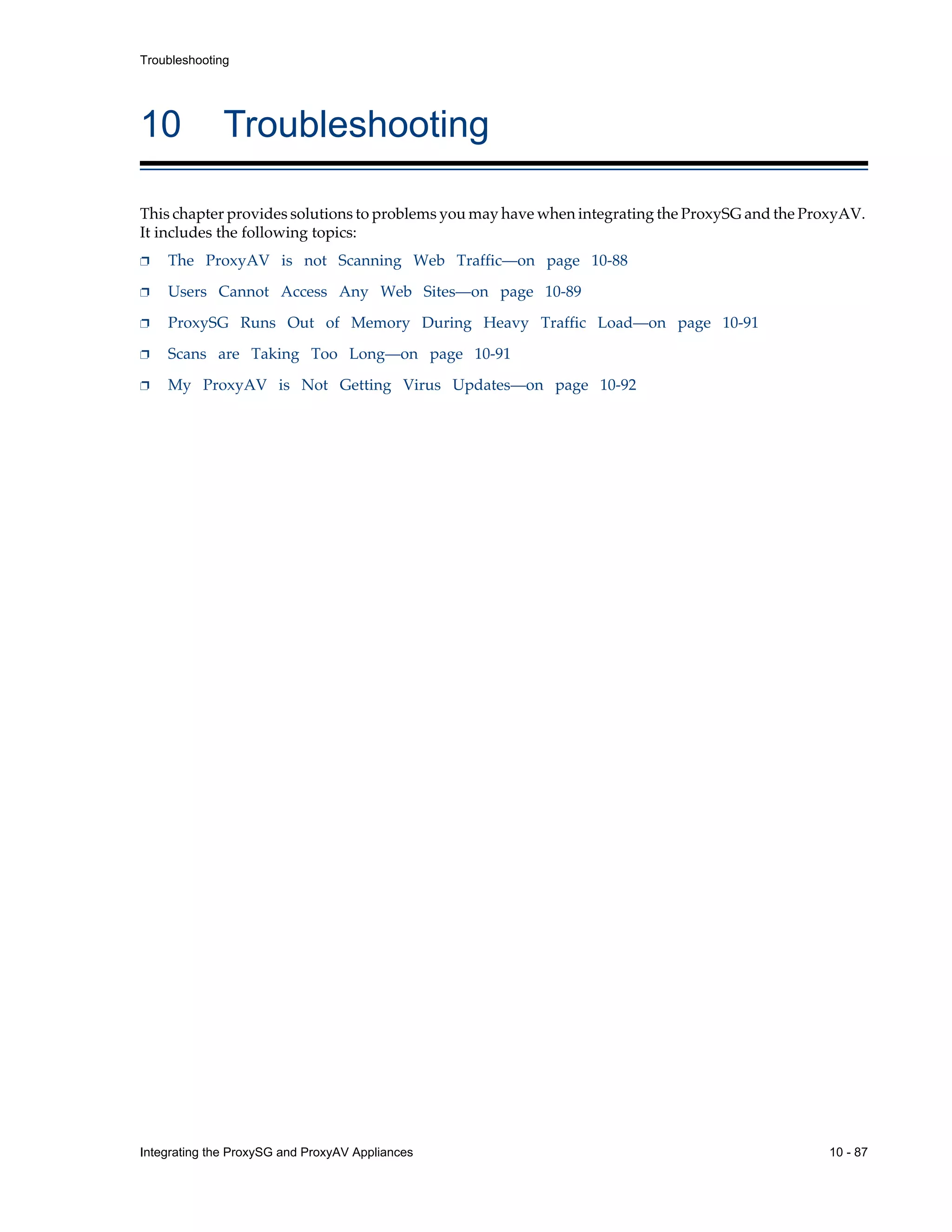 Integrating the ProxySG and ProxyAV Appliances 10 - 87
Troubleshooting
10 Troubleshooting
This chapter provides solutions to problems you may have when integrating the ProxySG and the ProxyAV.
It includes the following topics:
p The ProxyAV is not Scanning Web Traffic—on page 10-88
p Users Cannot Access Any Web Sites—on page 10-89
p ProxySG Runs Out of Memory During Heavy Traffic Load—on page 10-91
p Scans are Taking Too Long—on page 10-91
p My ProxyAV is Not Getting Virus Updates—on page 10-92
 