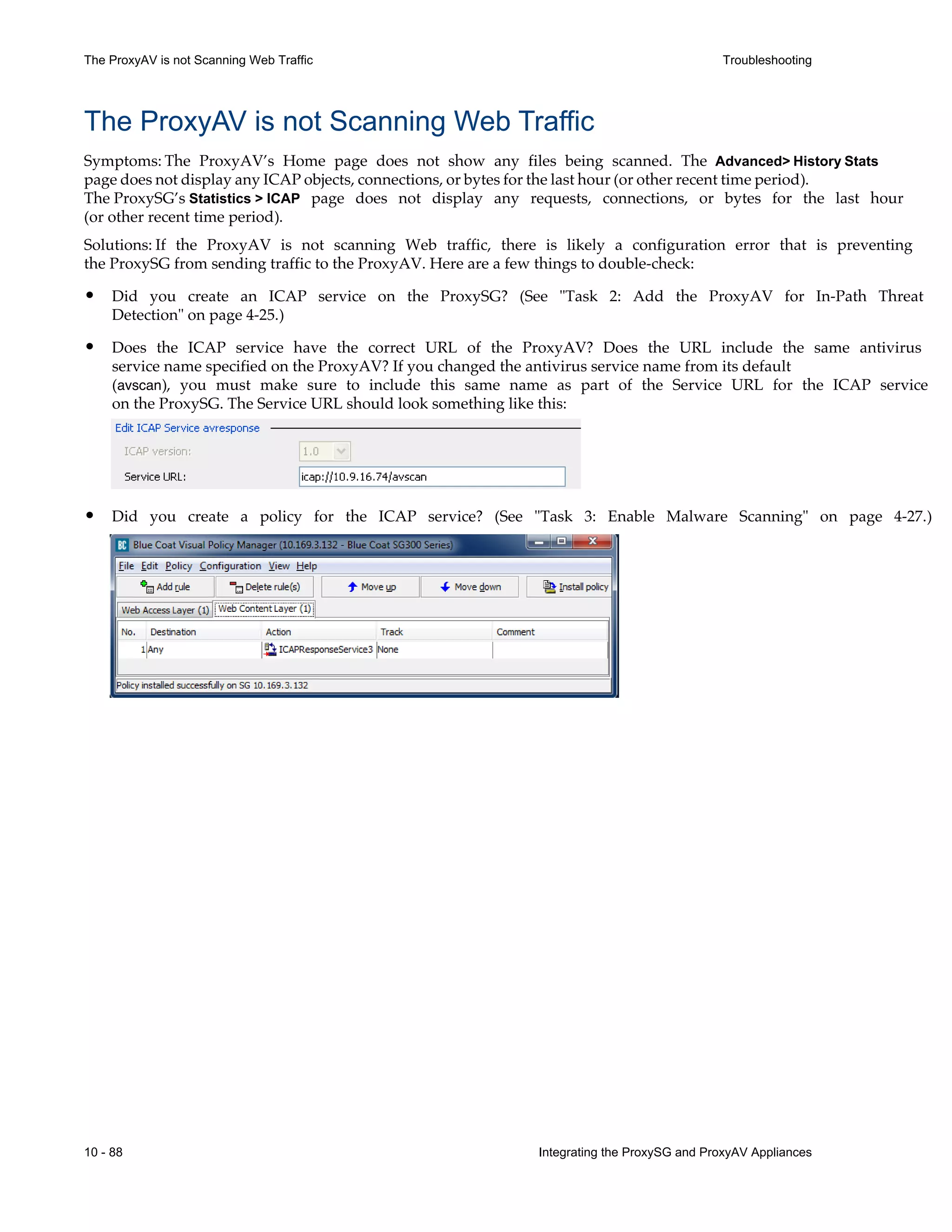 10 - 88 Integrating the ProxySG and ProxyAV Appliances
The ProxyAV is not Scanning Web Traffic Troubleshooting
The ProxyAV is not Scanning Web Traffic
Symptoms: The ProxyAV’s Home page does not show any files being scanned. The Advanced> History Stats
page does not display any ICAP objects, connections, or bytes for the last hour (or other recent time period).
The ProxySG’s Statistics > ICAP page does not display any requests, connections, or bytes for the last hour
(or other recent time period).
Solutions: If the ProxyAV is not scanning Web traffic, there is likely a configuration error that is preventing
the ProxySG from sending traffic to the ProxyAV. Here are a few things to double-check:
• Did you create an ICAP service on the ProxySG? (See "Task 2: Add the ProxyAV for In-Path Threat
Detection" on page 4-25.)
• Does the ICAP service have the correct URL of the ProxyAV? Does the URL include the same antivirus
service name specified on the ProxyAV? If you changed the antivirus service name from its default
(avscan), you must make sure to include this same name as part of the Service URL for the ICAP service
on the ProxySG. The Service URL should look something like this:
• Did you create a policy for the ICAP service? (See "Task 3: Enable Malware Scanning" on page 4-27.)
 