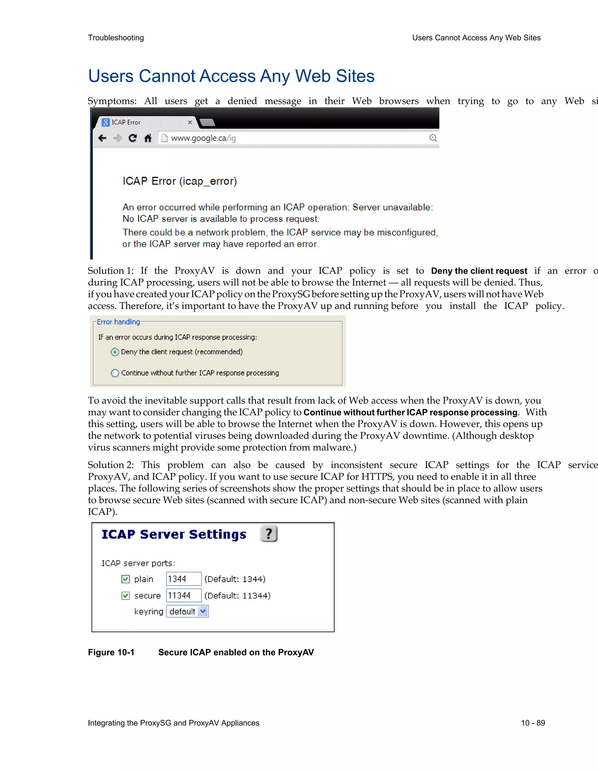 Integrating the ProxySG and ProxyAV Appliances 10 - 89
Troubleshooting Users Cannot Access Any Web Sites
Users Cannot Access Any Web Sites
Symptoms: All users get a denied message in their Web browsers when trying to go to any Web si
Solution 1: If the ProxyAV is down and your ICAP policy is set to Deny the client request if an error o
during ICAP processing, users will not be able to browse the Internet — all requests will be denied. Thus,
if you have created your ICAP policy on the ProxySG before setting up the ProxyAV, users will not have Web
access. Therefore, it’s important to have the ProxyAV up and running before you install the ICAP policy.
To avoid the inevitable support calls that result from lack of Web access when the ProxyAV is down, you
may want to consider changing the ICAP policy to Continue without further ICAP response processing. With
this setting, users will be able to browse the Internet when the ProxyAV is down. However, this opens up
the network to potential viruses being downloaded during the ProxyAV downtime. (Although desktop
virus scanners might provide some protection from malware.)
Solution 2: This problem can also be caused by inconsistent secure ICAP settings for the ICAP service
ProxyAV, and ICAP policy. If you want to use secure ICAP for HTTPS, you need to enable it in all three
places. The following series of screenshots show the proper settings that should be in place to allow users
to browse secure Web sites (scanned with secure ICAP) and non-secure Web sites (scanned with plain
ICAP).
Figure 10-1 Secure ICAP enabled on the ProxyAV
 
