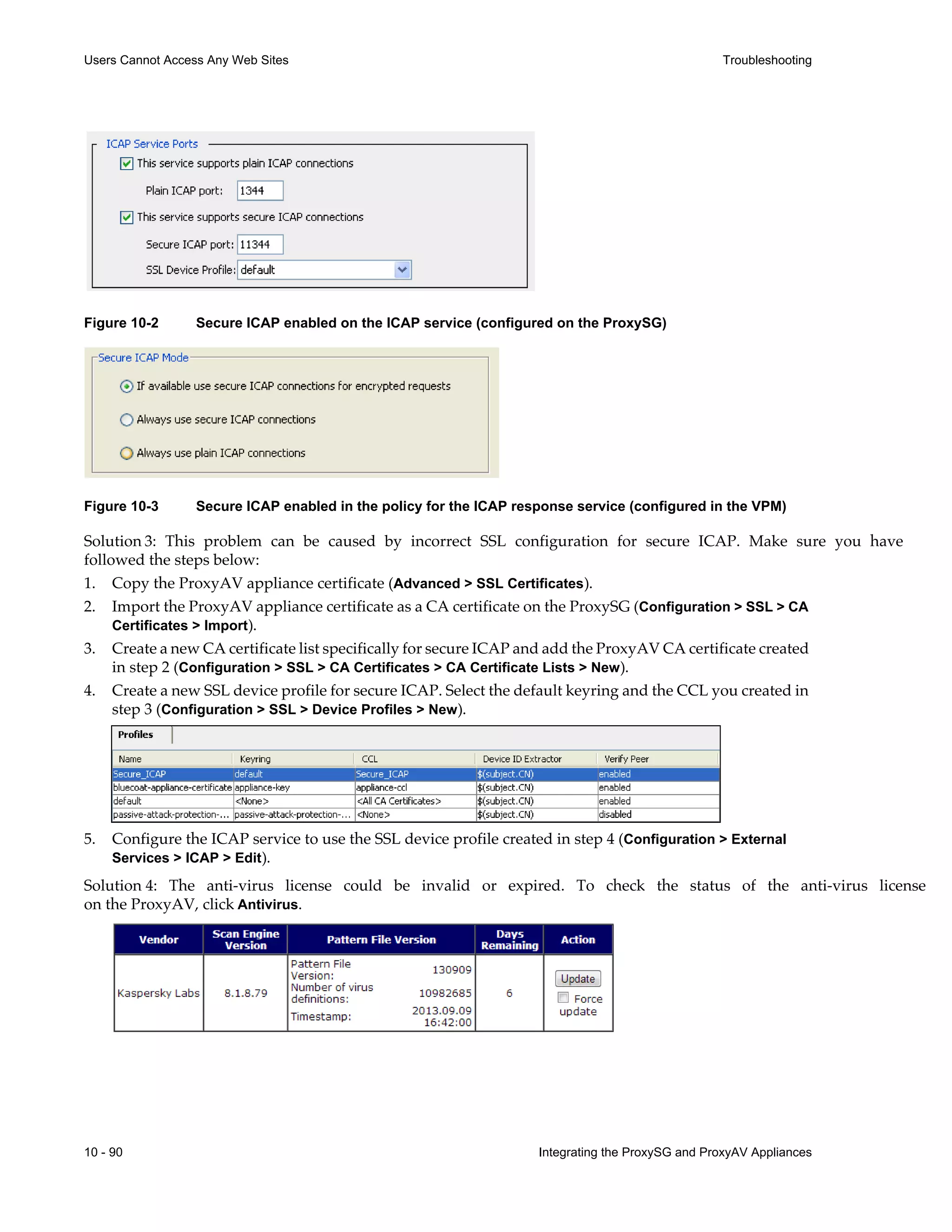 10 - 90 Integrating the ProxySG and ProxyAV Appliances
Users Cannot Access Any Web Sites Troubleshooting
Figure 10-2 Secure ICAP enabled on the ICAP service (configured on the ProxySG)
Figure 10-3 Secure ICAP enabled in the policy for the ICAP response service (configured in the VPM)
Solution 3: This problem can be caused by incorrect SSL configuration for secure ICAP. Make sure you have
followed the steps below:
1. Copy the ProxyAV appliance certificate (Advanced > SSL Certificates).
2. Import the ProxyAV appliance certificate as a CA certificate on the ProxySG (Configuration > SSL > CA
Certificates > Import).
3. Create a new CA certificate list specifically for secure ICAP and add the ProxyAV CA certificate created
in step 2 (Configuration > SSL > CA Certificates > CA Certificate Lists > New).
4. Create a new SSL device profile for secure ICAP. Select the default keyring and the CCL you created in
step 3 (Configuration > SSL > Device Profiles > New).
5. Configure the ICAP service to use the SSL device profile created in step 4 (Configuration > External
Services > ICAP > Edit).
Solution 4: The anti-virus license could be invalid or expired. To check the status of the anti-virus license
on the ProxyAV, click Antivirus.
 