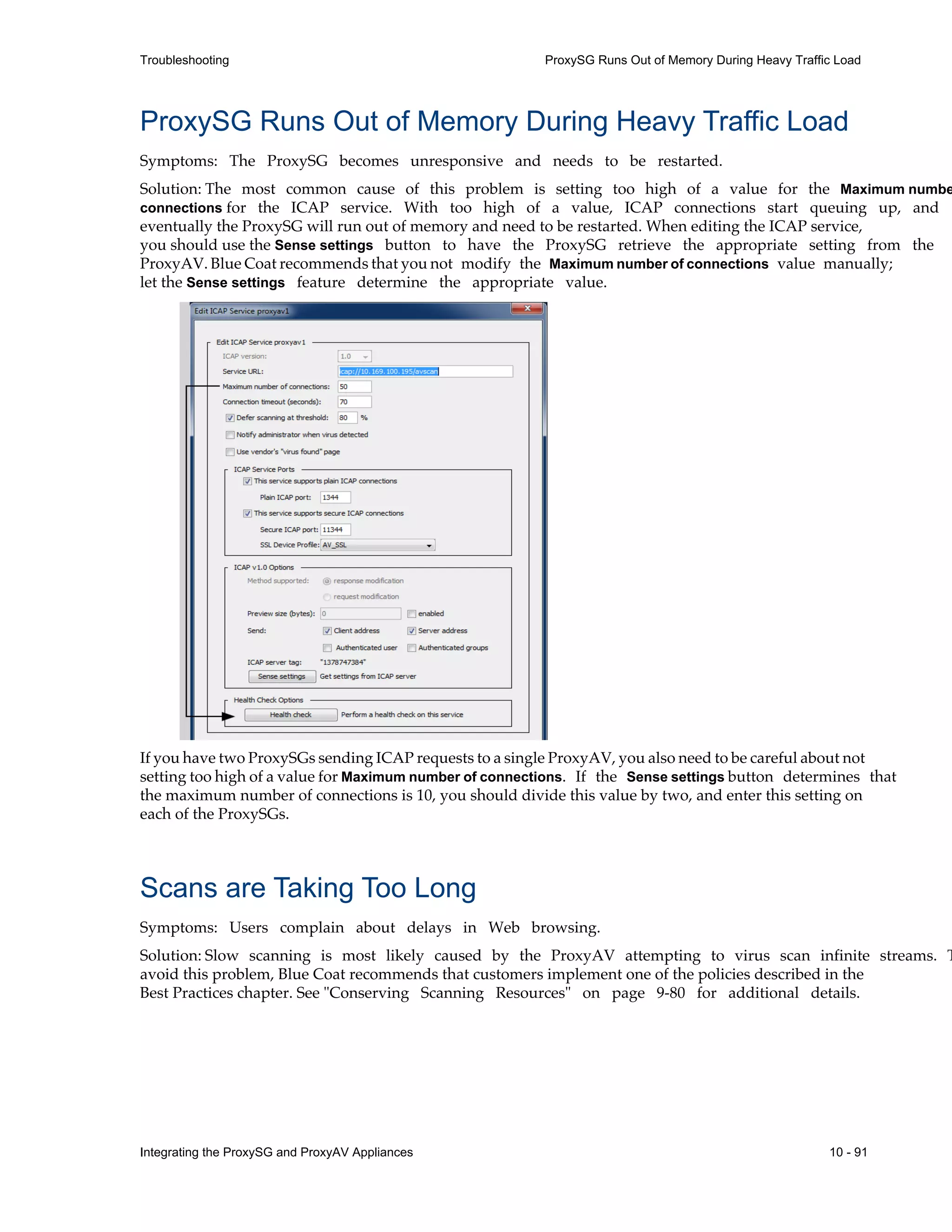 Integrating the ProxySG and ProxyAV Appliances 10 - 91
Troubleshooting ProxySG Runs Out of Memory During Heavy Traffic Load
ProxySG Runs Out of Memory During Heavy Traffic Load
Symptoms: The ProxySG becomes unresponsive and needs to be restarted.
Solution: The most common cause of this problem is setting too high of a value for the Maximum numbe
connections for the ICAP service. With too high of a value, ICAP connections start queuing up, and
eventually the ProxySG will run out of memory and need to be restarted. When editing the ICAP service,
you should use the Sense settings button to have the ProxySG retrieve the appropriate setting from the
ProxyAV. Blue Coat recommends that you not modify the Maximum number of connections value manually;
let the Sense settings feature determine the appropriate value.
If you have two ProxySGs sending ICAP requests to a single ProxyAV, you also need to be careful about not
setting too high of a value for Maximum number of connections. If the Sense settings button determines that
the maximum number of connections is 10, you should divide this value by two, and enter this setting on
each of the ProxySGs.
Scans are Taking Too Long
Symptoms: Users complain about delays in Web browsing.
Solution: Slow scanning is most likely caused by the ProxyAV attempting to virus scan infinite streams. T
avoid this problem, Blue Coat recommends that customers implement one of the policies described in the
Best Practices chapter. See "Conserving Scanning Resources" on page 9-80 for additional details.
 
