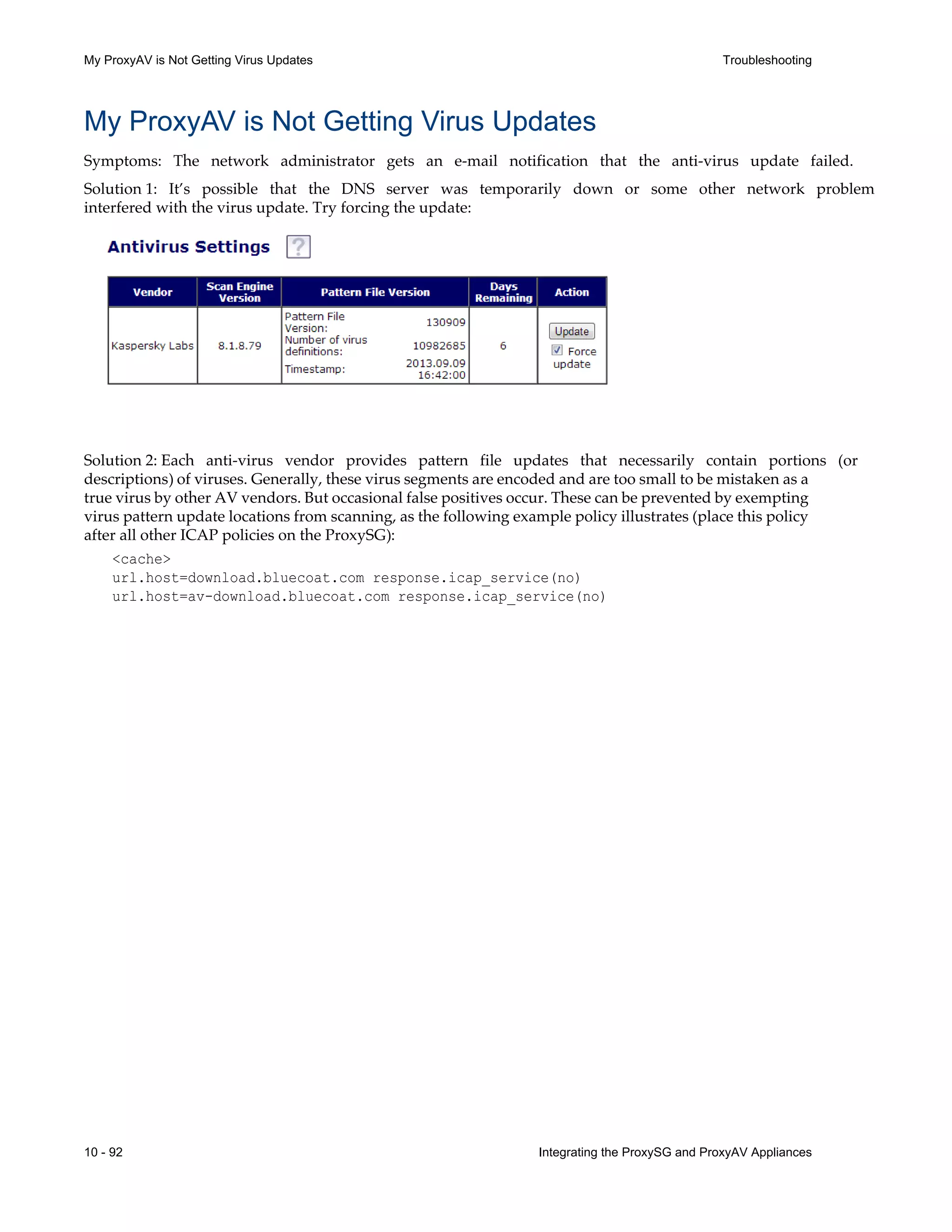 10 - 92 Integrating the ProxySG and ProxyAV Appliances
My ProxyAV is Not Getting Virus Updates Troubleshooting
My ProxyAV is Not Getting Virus Updates
Symptoms: The network administrator gets an e-mail notification that the anti-virus update failed.
Solution 1: It’s possible that the DNS server was temporarily down or some other network problem
interfered with the virus update. Try forcing the update:
Solution 2: Each anti-virus vendor provides pattern file updates that necessarily contain portions (or
descriptions) of viruses. Generally, these virus segments are encoded and are too small to be mistaken as a
true virus by other AV vendors. But occasional false positives occur. These can be prevented by exempting
virus pattern update locations from scanning, as the following example policy illustrates (place this policy
after all other ICAP policies on the ProxySG):
<cache>
url.host=download.bluecoat.com response.icap_service(no)
url.host=av-download.bluecoat.com response.icap_service(no)
 