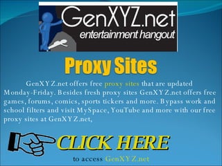 GenXYZ.net offers free  proxy sites  that are updated Monday-Friday. Besides fresh proxy sites GenXYZ.net offers free games, forums, comics, sports tickers and more. Bypass work and school filters and visit MySpace, YouTube and more with our free proxy sites at GenXYZ.net, CLICK HERE to access  GenXYZ.net 