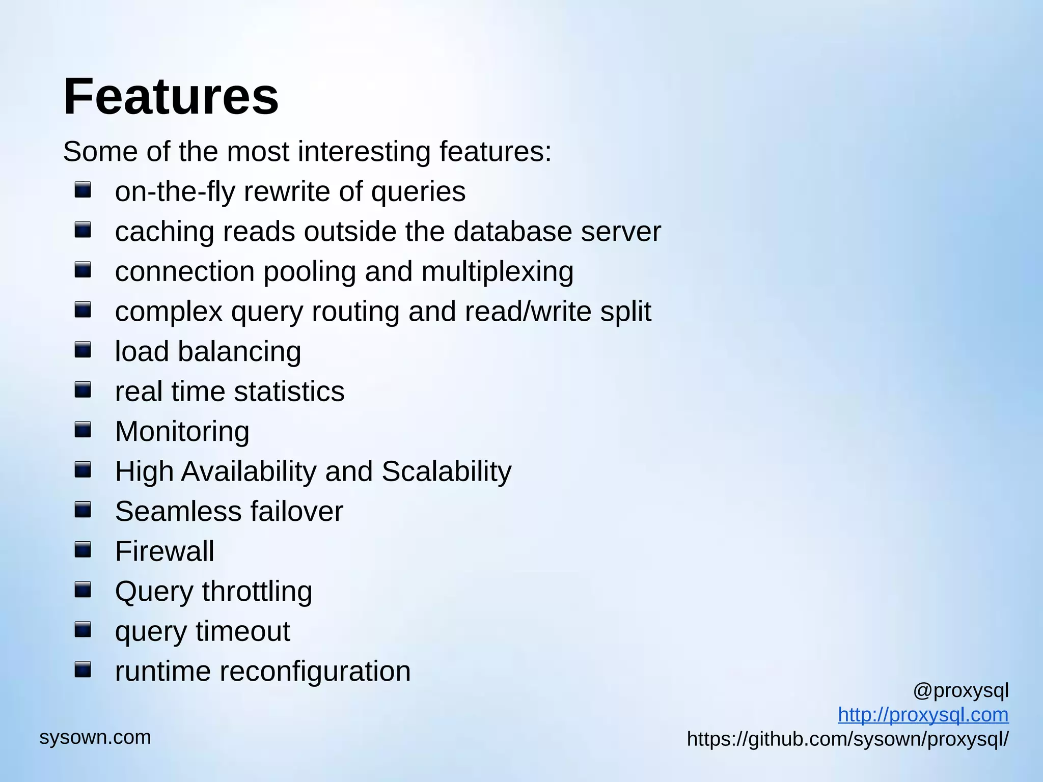@proxysql http://proxysql.com https://github.com/sysown/proxysql/sysown.com Features Some of the most interesting features: on-the-fly rewrite of queries caching reads outside the database server connection pooling and multiplexing complex query routing and read/write split load balancing real time statistics Monitoring High Availability and Scalability Seamless failover Firewall Query throttling query timeout runtime reconfiguration 