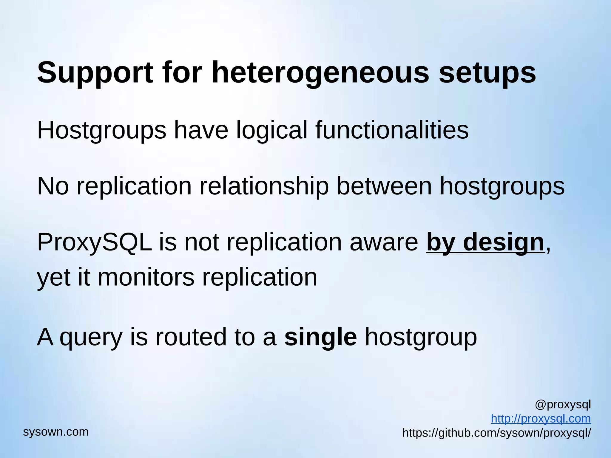@proxysql http://proxysql.com https://github.com/sysown/proxysql/sysown.com Support for heterogeneous setups Hostgroups have logical functionalities No replication relationship between hostgroups ProxySQL is not replication aware by design, yet it monitors replication A query is routed to a single hostgroup 