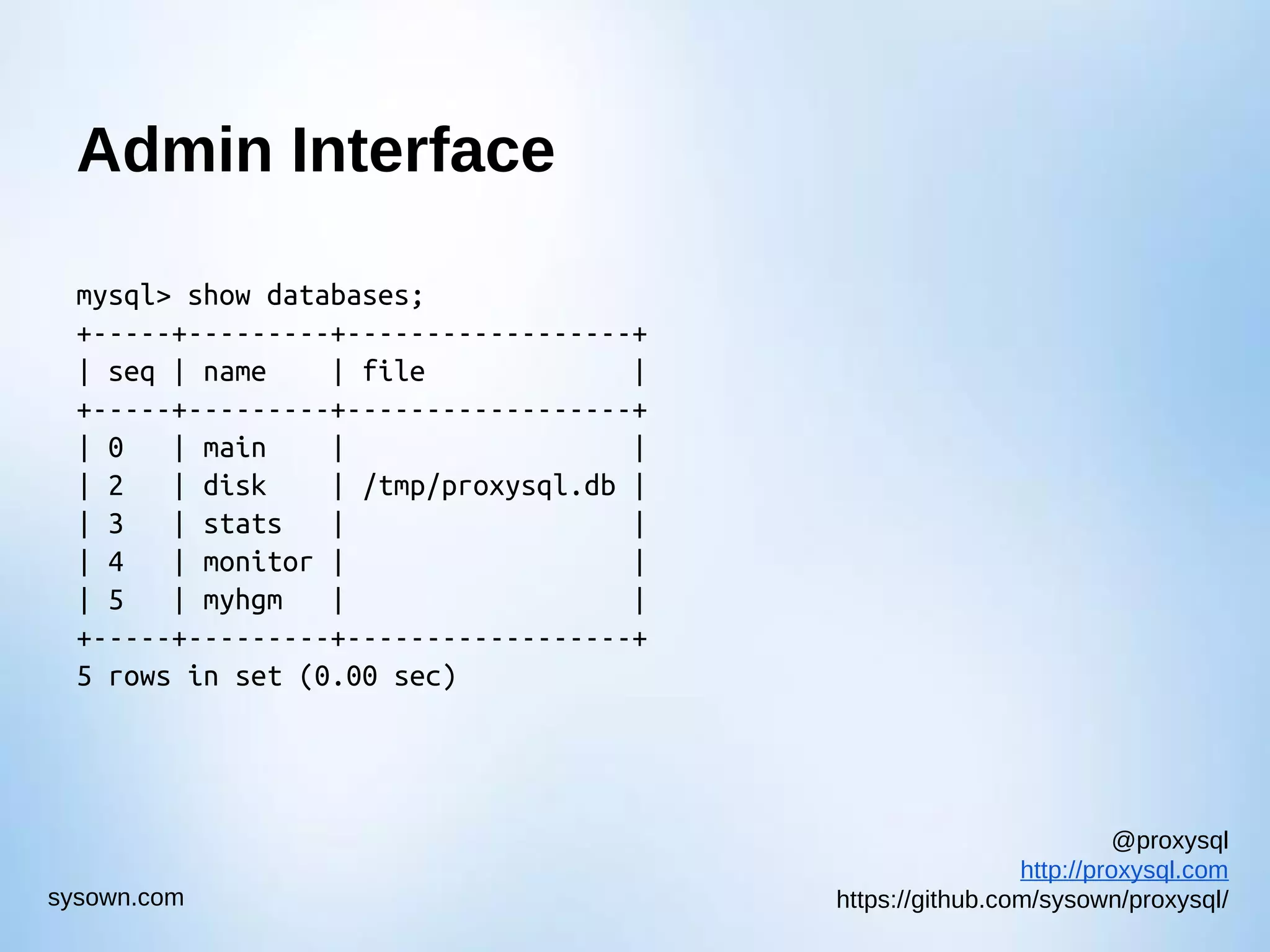 @proxysql http://proxysql.com https://github.com/sysown/proxysql/sysown.com Admin Interface mysql> show databases; +-----+---------+------------------+ | seq | name | file | +-----+---------+------------------+ | 0 | main | | | 2 | disk | /tmp/proxysql.db | | 3 | stats | | | 4 | monitor | | | 5 | myhgm | | +-----+---------+------------------+ 5 rows in set (0.00 sec) 
