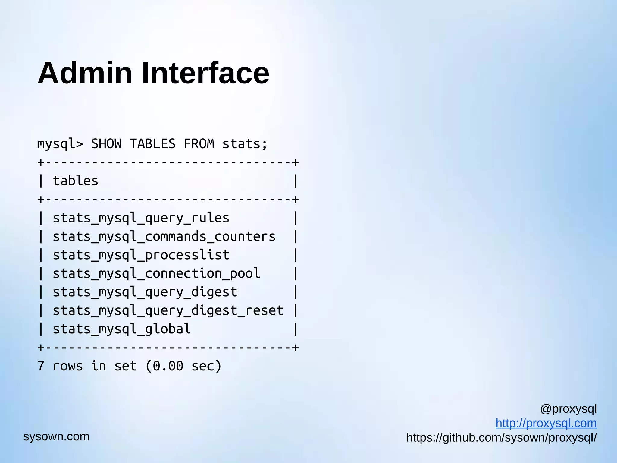 @proxysql http://proxysql.com https://github.com/sysown/proxysql/sysown.com Admin Interface mysql> SHOW TABLES FROM stats; +--------------------------------+ | tables | +--------------------------------+ | stats_mysql_query_rules | | stats_mysql_commands_counters | | stats_mysql_processlist | | stats_mysql_connection_pool | | stats_mysql_query_digest | | stats_mysql_query_digest_reset | | stats_mysql_global | +--------------------------------+ 7 rows in set (0.00 sec) 