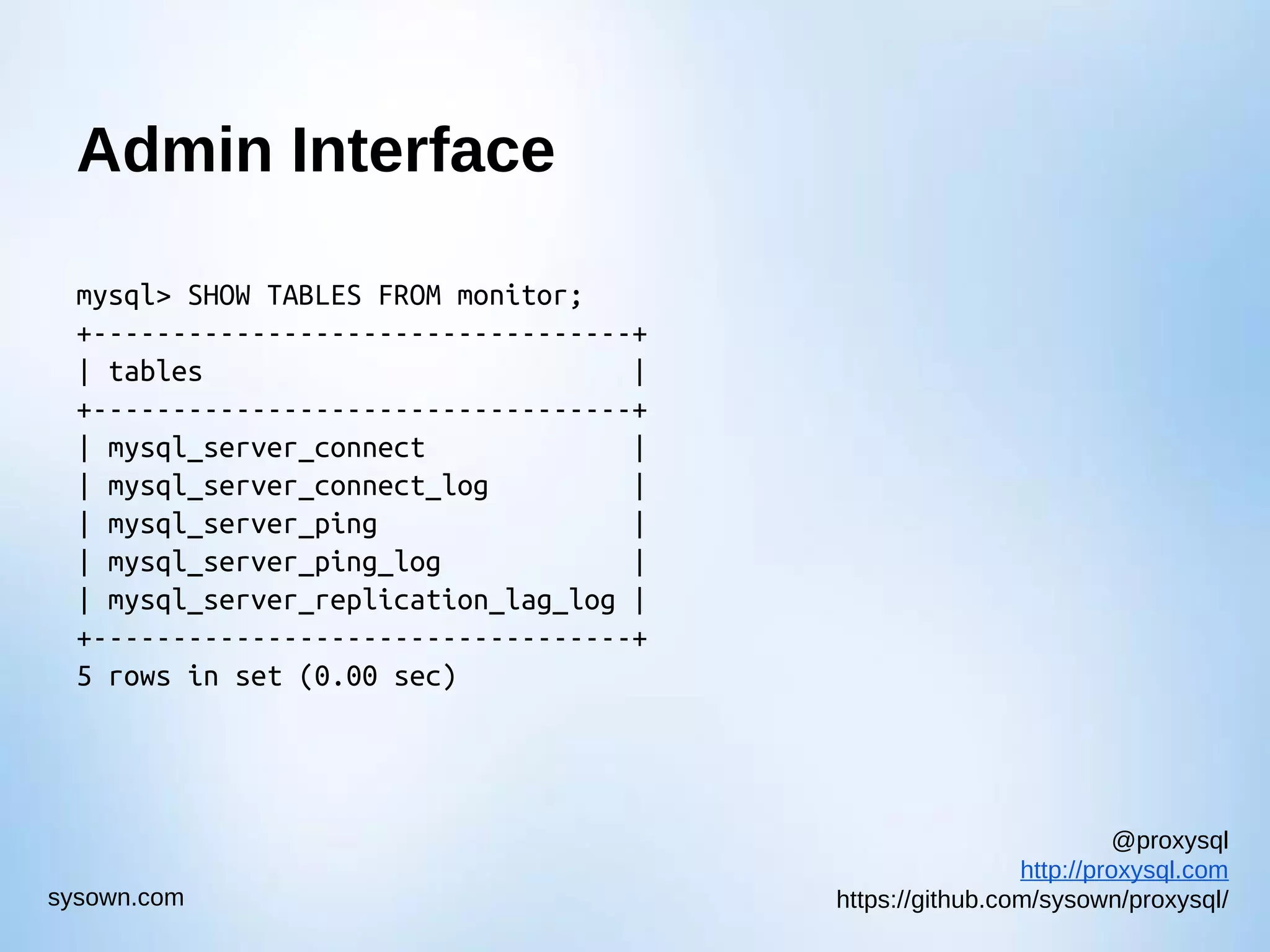 @proxysql http://proxysql.com https://github.com/sysown/proxysql/sysown.com Admin Interface mysql> SHOW TABLES FROM monitor; +----------------------------------+ | tables | +----------------------------------+ | mysql_server_connect | | mysql_server_connect_log | | mysql_server_ping | | mysql_server_ping_log | | mysql_server_replication_lag_log | +----------------------------------+ 5 rows in set (0.00 sec) 