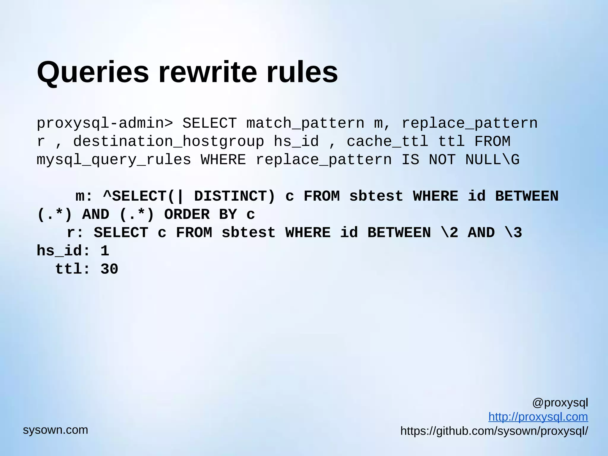 @proxysql http://proxysql.com https://github.com/sysown/proxysql/sysown.com Queries rewrite rules proxysql-admin> SELECT match_pattern m, replace_pattern r , destination_hostgroup hs_id , cache_ttl ttl FROM mysql_query_rules WHERE replace_pattern IS NOT NULLG m: ^SELECT(| DISTINCT) c FROM sbtest WHERE id BETWEEN (.*) AND (.*) ORDER BY c r: SELECT c FROM sbtest WHERE id BETWEEN 2 AND 3 hs_id: 1 ttl: 30 