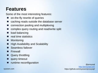 @proxysql
http://proxysql.com
https://github.com/sysown/proxysql/sysown.com
Features
Some of the most interesting features:
on-the-fly rewrite of queries
caching reads outside the database server
connection pooling and multiplexing
complex query routing and read/write split
load balancing
real time statistics
Monitoring
High Availability and Scalability
Seamless failover
Firewall
Query throttling
query timeout
runtime reconfiguration
 