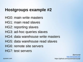 @proxysql
http://proxysql.com
https://github.com/sysown/proxysql/sysown.com
Hostgroups example #2
HG0: main write masters
HG1: main read slaves
HG2: reporting slaves
HG3: ad-hoc queries slaves
HG4: data warehouse write masters
HG5: data warehouse read slaves
HG6: remote site servers
HG7: test servers
 