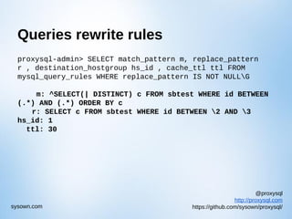@proxysql
http://proxysql.com
https://github.com/sysown/proxysql/sysown.com
Queries rewrite rules
proxysql-admin> SELECT match_pattern m, replace_pattern
r , destination_hostgroup hs_id , cache_ttl ttl FROM
mysql_query_rules WHERE replace_pattern IS NOT NULLG
m: ^SELECT(| DISTINCT) c FROM sbtest WHERE id BETWEEN
(.*) AND (.*) ORDER BY c
r: SELECT c FROM sbtest WHERE id BETWEEN 2 AND 3
hs_id: 1
ttl: 30
 