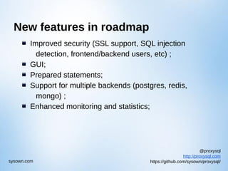 @proxysql
http://proxysql.com
https://github.com/sysown/proxysql/sysown.com
New features in roadmap
Improved security (SSL support, SQL injection
detection, frontend/backend users, etc) ;
GUI;
Prepared statements;
Support for multiple backends (postgres, redis,
mongo) ;
Enhanced monitoring and statistics;
 