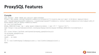 © 2019 Percona30
Compile
yum install make cmake gcc gcc-c++ epel-release
https://dev.mysql.com/get/mysql80-community-release-el7-2.noarch.rpm git wget zlib-devel openssl-devel
yum --disablerepo=mysql80-community --enablerepo=mysql57-community install mysql-community-libs-compat.x86_64
boost-devel.x86_64 mysql-community-devel
cd /usr/include/mysql
MYSQL_VERSION=$(rpm -qa | grep mysql-community-devel | awk -F'-' '{print $4}')
wget https://raw.githubusercontent.com/mysql/mysql-server/mysql-${MYSQL_VERSION}/include/hash.h
cd
git clone https://github.com/sysown/proxysql_mysqlbinlog.git
cd proxysql_mysqlbinlog
cd libslave/
cmake . && make
cd ..
ln -s /usr/lib64/mysql/libmysqlclient.a /usr/lib64/libmysqlclient.a
make
ProxySQL Features
 