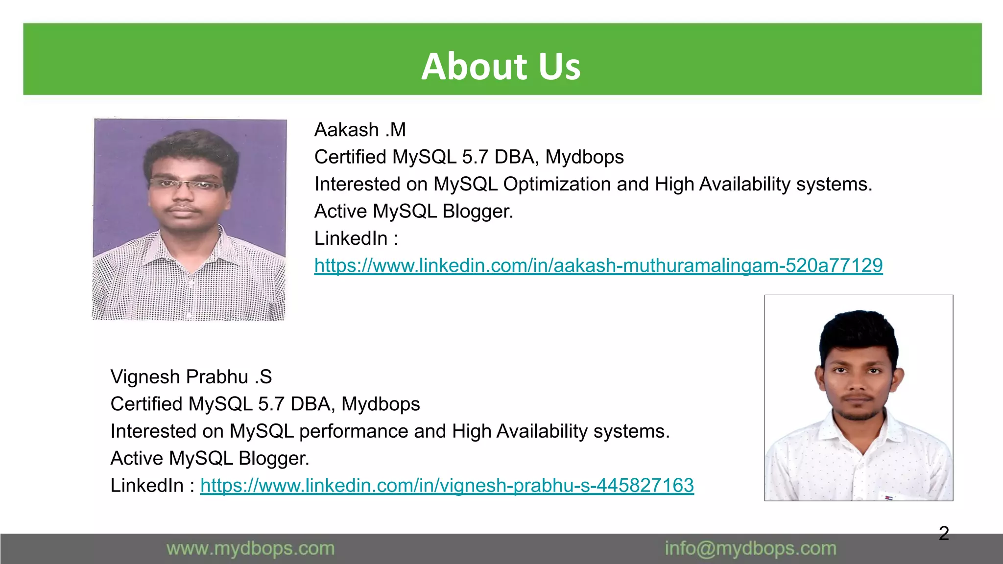 About Us
2
Aakash .M
Certified MySQL 5.7 DBA, Mydbops
Interested on MySQL Optimization and High Availability systems.
Active MySQL Blogger.
LinkedIn :
https://www.linkedin.com/in/aakash-muthuramalingam-520a77129
Vignesh Prabhu .S
Certified MySQL 5.7 DBA, Mydbops
Interested on MySQL performance and High Availability systems.
Active MySQL Blogger.
LinkedIn : https://www.linkedin.com/in/vignesh-prabhu-s-445827163
 