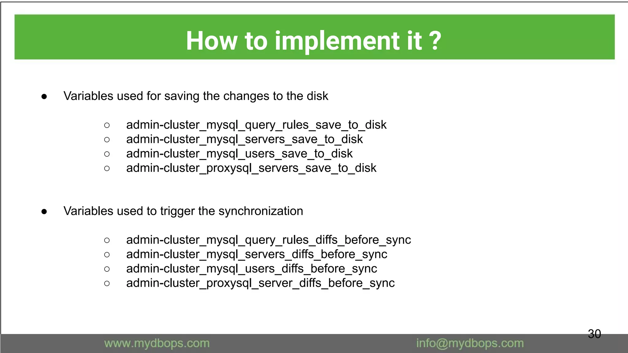 ● Variables used for saving the changes to the disk
○ admin-cluster_mysql_query_rules_save_to_disk
○ admin-cluster_mysql_servers_save_to_disk
○ admin-cluster_mysql_users_save_to_disk
○ admin-cluster_proxysql_servers_save_to_disk
● Variables used to trigger the synchronization
○ admin-cluster_mysql_query_rules_diffs_before_sync
○ admin-cluster_mysql_servers_diffs_before_sync
○ admin-cluster_mysql_users_diffs_before_sync
○ admin-cluster_proxysql_server_diffs_before_sync
How to implement it ?
30
 