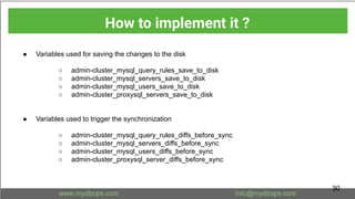 ● Variables used for saving the changes to the disk
○ admin-cluster_mysql_query_rules_save_to_disk
○ admin-cluster_mysql_servers_save_to_disk
○ admin-cluster_mysql_users_save_to_disk
○ admin-cluster_proxysql_servers_save_to_disk
● Variables used to trigger the synchronization
○ admin-cluster_mysql_query_rules_diffs_before_sync
○ admin-cluster_mysql_servers_diffs_before_sync
○ admin-cluster_mysql_users_diffs_before_sync
○ admin-cluster_proxysql_server_diffs_before_sync
How to implement it ?
30
 