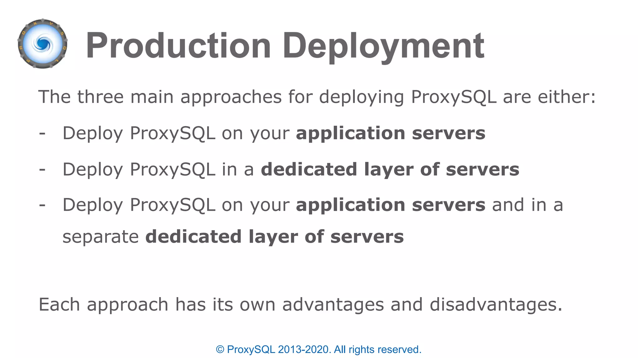© ProxySQL 2013-2020. All rights reserved.
The three main approaches for deploying ProxySQL are either:
- Deploy ProxySQL on your application servers
- Deploy ProxySQL in a dedicated layer of servers
- Deploy ProxySQL on your application servers and in a
separate dedicated layer of servers
Each approach has its own advantages and disadvantages.
 