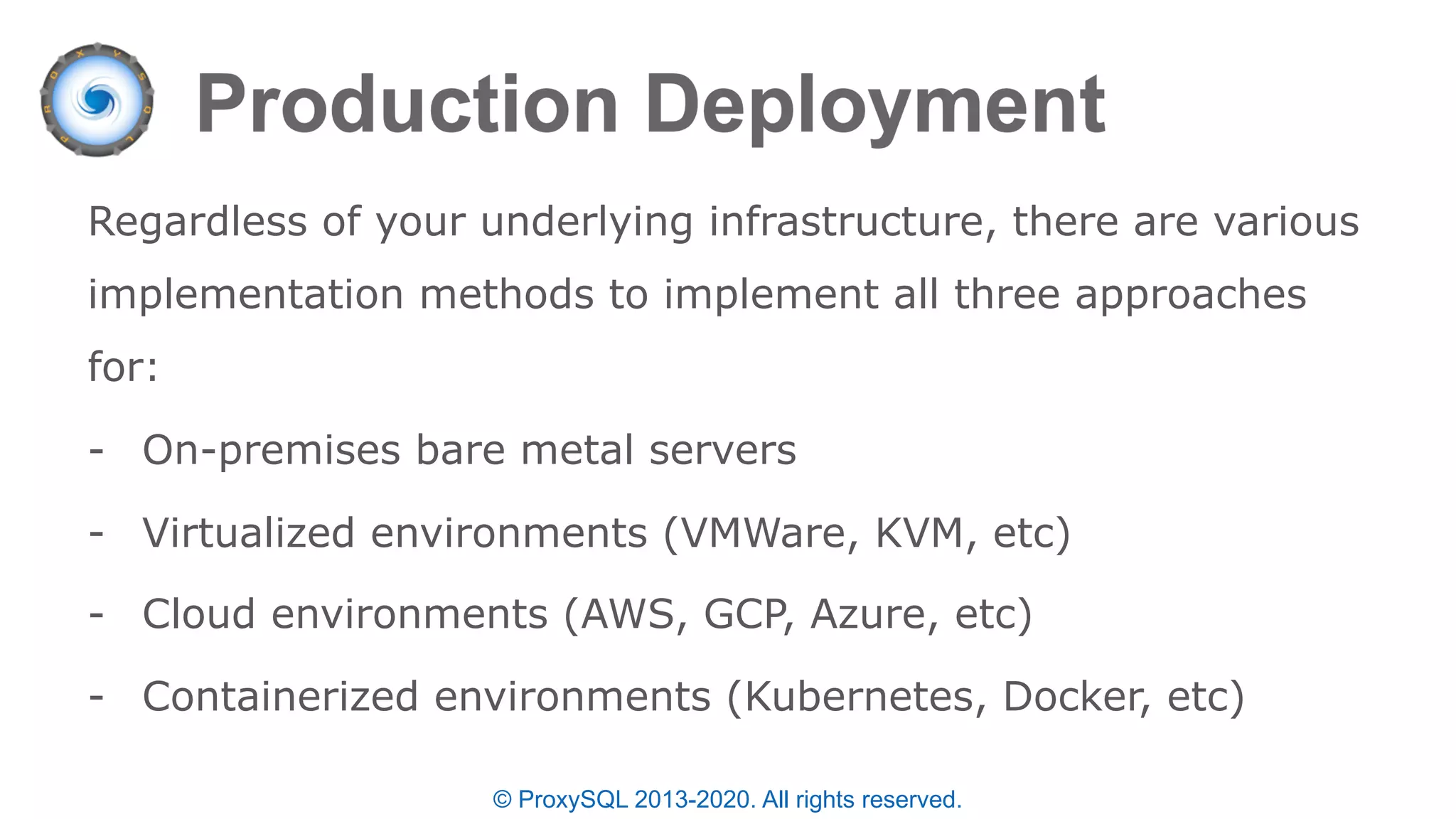 © ProxySQL 2013-2020. All rights reserved.
Regardless of your underlying infrastructure, there are various
implementation methods to implement all three approaches
for:
- On-premises bare metal servers
- Virtualized environments (VMWare, KVM, etc)
- Cloud environments (AWS, GCP, Azure, etc)
- Containerized environments (Kubernetes, Docker, etc)
 