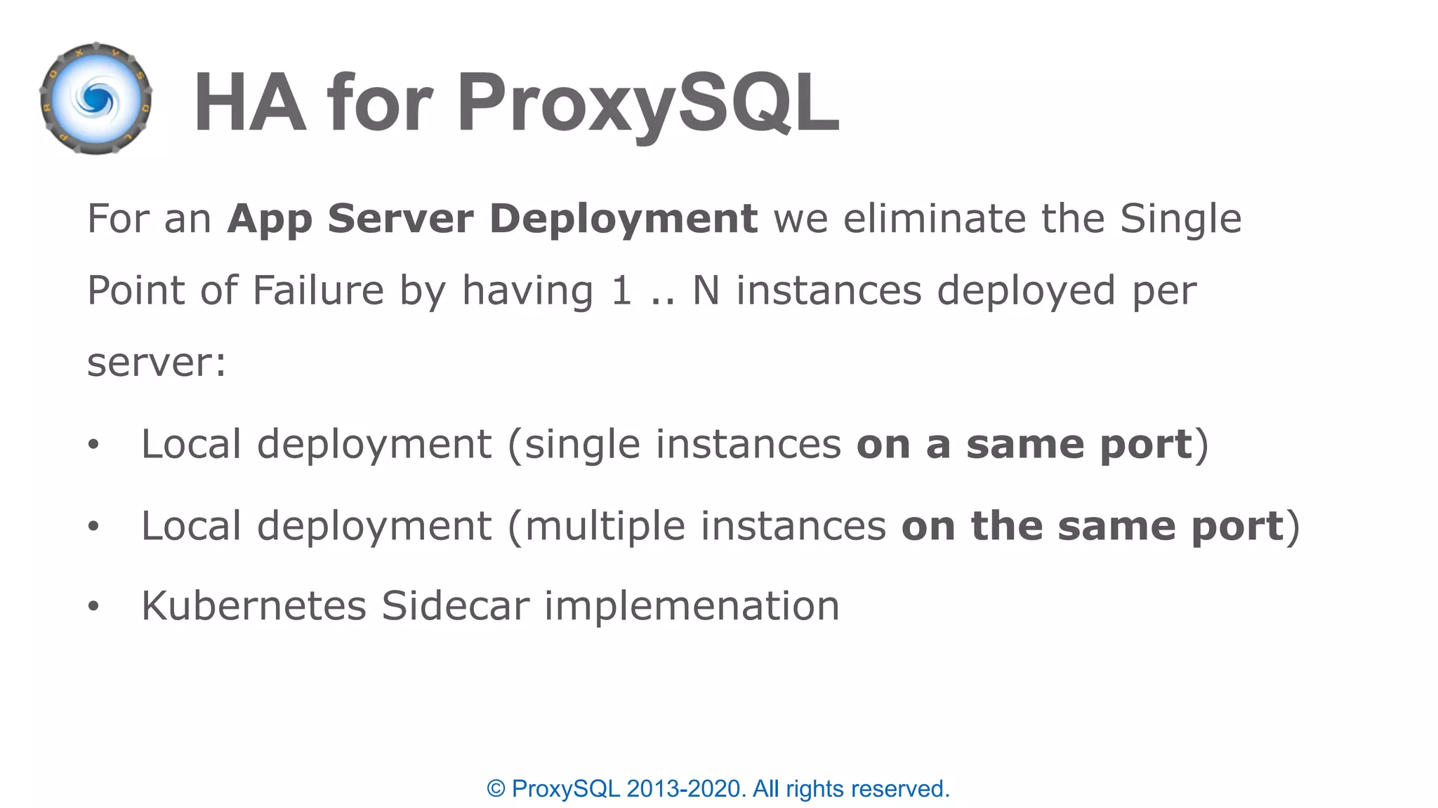 © ProxySQL 2013-2020. All rights reserved.
For an App Server Deployment we eliminate the Single
Point of Failure by having 1 .. N instances deployed per
server:
• Local deployment (single instances on a same port)
• Local deployment (multiple instances on the same port)
• Kubernetes Sidecar implemenation
 