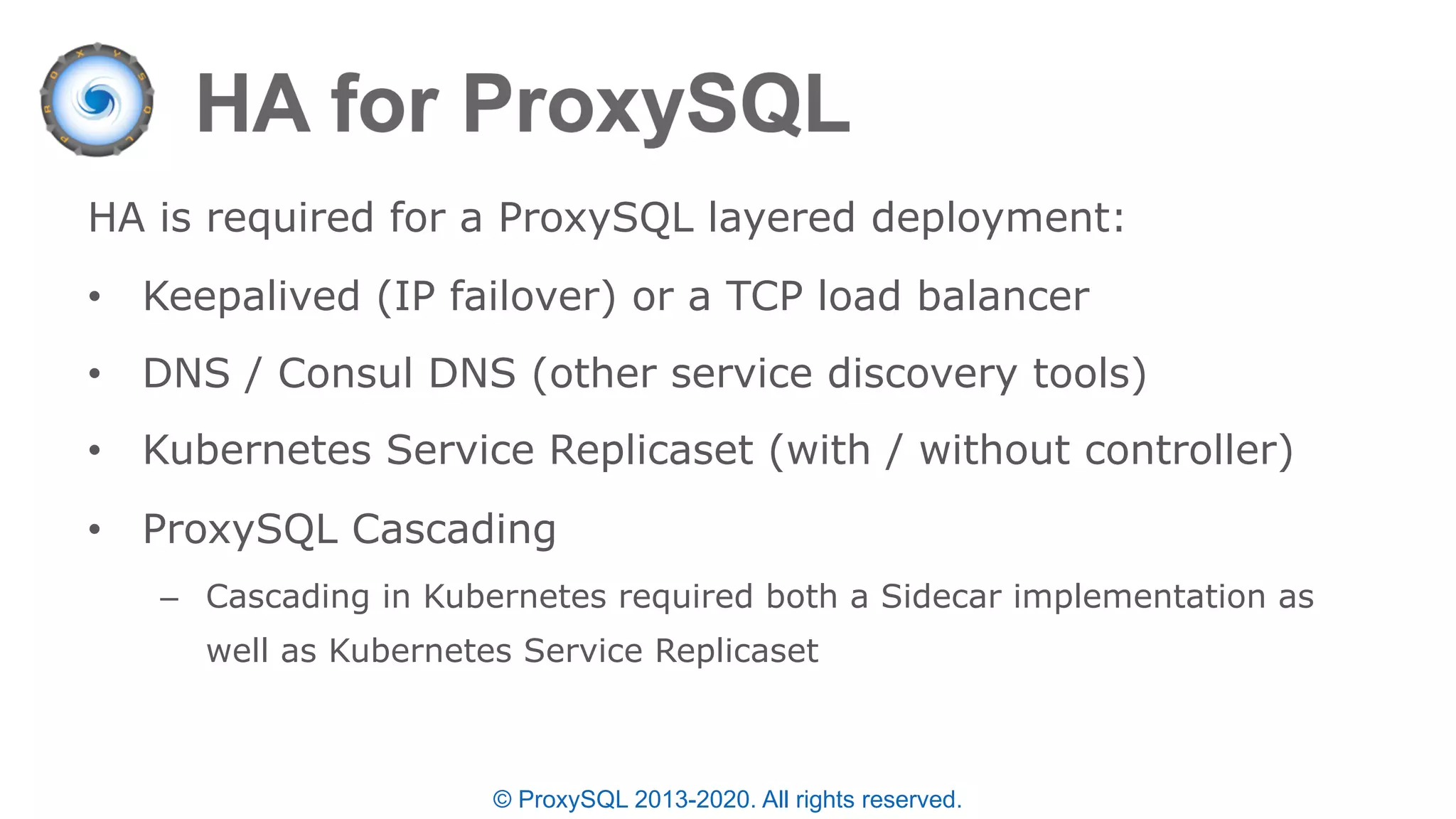 © ProxySQL 2013-2020. All rights reserved.
HA is required for a ProxySQL layered deployment:
• Keepalived (IP failover) or a TCP load balancer
• DNS / Consul DNS (other service discovery tools)
• Kubernetes Service Replicaset (with / without controller)
• ProxySQL Cascading
– Cascading in Kubernetes required both a Sidecar implementation as
well as Kubernetes Service Replicaset
 