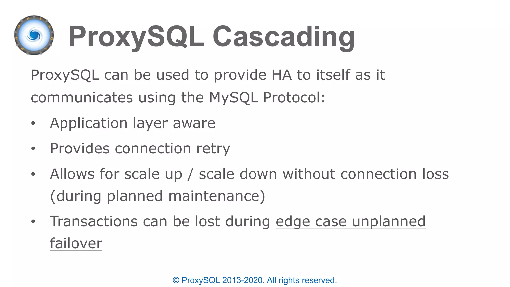 © ProxySQL 2013-2020. All rights reserved.
ProxySQL can be used to provide HA to itself as it
communicates using the MySQL Protocol:
• Application layer aware
• Provides connection retry
• Allows for scale up / scale down without connection loss
(during planned maintenance)
• Transactions can be lost during edge case unplanned
failover
 